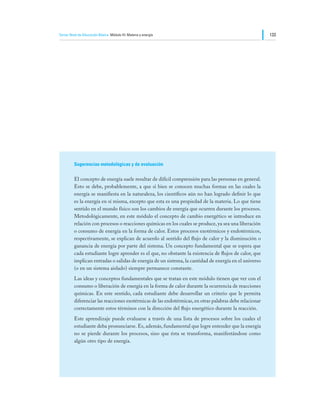 Tercer Nivel de Educación Básica Módulo III: Materia y energía                                           133




         Sugerencias metodológicas y de evaluación

         El concepto de energía suele resultar de difícil comprensión para las personas en general.
         Esto se debe, probablemente, a que si bien se conocen muchas formas en las cuales la
         energía se manifiesta en la naturaleza, los científicos aún no han logrado definir lo que
         es la energía en sí misma, excepto que esta es una propiedad de la materia. Lo que tiene
         sentido en el mundo físico son los cambios de energía que ocurren durante los procesos.
         Metodológicamente, en este módulo el concepto de cambio energético se introduce en
         relación con procesos o reacciones químicas en los cuales se produce, ya sea una liberación
         o consumo de energía en la forma de calor. Estos procesos exotérmicos y endotérmicos,
         respectivamente, se explican de acuerdo al sentido del flujo de calor y la disminución o
         ganancia de energía por parte del sistema. Un concepto fundamental que se espera que
         cada estudiante logre aprender es el que, no obstante la existencia de flujos de calor, que
         implican entradas o salidas de energía de un sistema, la cantidad de energía en el universo
         (o en un sistema aislado) siempre permanece constante.
         Las ideas y conceptos fundamentales que se tratan en este módulo tienen que ver con el
         consumo o liberación de energía en la forma de calor durante la ocurrencia de reacciones
         químicas. En este sentido, cada estudiante debe desarrollar un criterio que le permita
         diferenciar las reacciones exotérmicas de las endotérmicas, en otras palabras debe relacionar
         correctamente estos términos con la dirección del flujo energético durante la reacción.
         Este aprendizaje puede evaluarse a través de una lista de procesos sobre los cuales el
         estudiante deba pronunciarse. Es, además, fundamental que logre entender que la energía
         no se pierde durante los procesos, sino que ésta se transforma, manifestándose como
         algún otro tipo de energía.
 