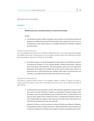 Tercer Nivel de Educación Básica Módulo III: Materia y energía                                                135




Ejemplos de actividades

Actividad 1


                Identifican procesos y reacciones químicas con absorción de energía.


                Ejemplo

                a.	 Los estudiantes adultos y adultas responden: ¿qué sucederá con la temperatura del agua al
                     agregarle una tableta efervescente? Formulan predicciones respecto de lo que ocurre con
                     la temperatura cuando mezclan agua con una tableta efervescente. Comentan y registran
                     sus predicciones.


Sugerencias metodológicas
En esta actividad, las personas del curso medirán la temperatura de un vaso con poca agua al que agregan
una tableta efervescente. Contrariamente de lo que algunos podrían predecir, la temperatura del agua
disminuye durante el proceso de disolución de la tableta.


                b.	 En un tubo de ensayo o un vaso de precipitados con agua introducen un termómetro y registran
                     la temperatura del líquido. En cierto instante agregan la tableta efervescente y observan
                     cómo varía la lectura del termómetro. El docente pregunta: ¿qué ocurre con la temperatura
                     del líquido? ¿Cómo explican lo sucedido? ¿En general, qué es necesario para disminuir la
                     temperatura de un cuerpo? Esta reacción, ¿absorbe o libera calor? Las personas del curso
                     comentan y con ayuda del docente definen qué tipo de reacción es esta.


Sugerencias metodológicas
El profesor o profesora puede orientar a los estudiantes adultos y adultas, si dispone de tiempo y
recursos, para que observen cómo varía la velocidad de reacción en este caso al calentar levemente el
agua del vaso.


                c.	 Las personas del curso responden: ¿el calor sólo aumenta la velocidad de reacción o es el
                     que causa la reacción? Comentan y registran sus respuestas. El docente entrega un tubo
                     de ensayo, un poco de agua destilada, azufre y limaduras de hierro. Les pide mezclar en el
                     tubo por partes iguales azufre y limaduras de hierro y humedecerlos levemente. Antes de
                     hacer el experimento les pregunta: ¿qué creen que ocurrirá en el tubo? ¿Se producirá una
                     reacción? Los estudiantes formulan una predicción.

                	    Después de realizar la mezcla, el profesor o profesora les pide que verifiquen su hipótesis.
                     Los estudiantes adultos y adultas comienzan a calentar lentamente el tubo de ensayo con
                     un mechero y observan los cambios que se producen. Predicen nuevamente qué ocurrirá.
 