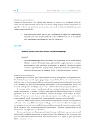 136                                                   Educación Básica de Adultos Ciencias Naturales Ministerio de Educación




Sugerencias metodológicas
En esta actividad, mediante calor aplicado a los reactantes, se producirá una sal llamada sulfuro de
hierro. Para ello debe tomarse la precaución de inclinar el tubo y dirigir su extremo abierto hacia un
lugar libre y calentar muy lentamente la mezcla. Del mismo modo se debe evitar inhalar los gases que
puedan emanar desde el tubo.


              d.	 Observan el producto de la reacción y lo contrastan con su predicción. Los estudiantes
                 responden, ¿sin calor, se habría producido la reacción? El docente guía la discusión de
                 modo que establezcan que ésta es una reacción endotérmica.



Actividad 2


              Identifican procesos y reacciones químicas con liberación de energía.


              Ejemplo 1

              a.	 Los estudiantes adultos y adultas mezclan 100 cm3 de agua y 100 cm3 de alcohol (alcohol
                 etílico que se vende en farmacias) en vaso de precipitados. Luego responden: si se mezclan
                 ambas sustancias, ¿qué ocurrirá con la temperatura de la mezcla? Esta reacción, ¿libera
                 o absorbe energía? Formulan sus predicciones. Discuten con el docente y establecen que
                 inicialmente la temperatura del agua y del alcohol es igual a la temperatura ambiente.


Sugerencias metodológicas
Es importante que los estudiantes agiten vigorosamente el alcohol con el agua para que estos logren mezclarse.
Para facilitar este proceso, puede sugerir agregar el agua sobre el alcohol. Si bien esta es una disolución, se
puede usar como un ejemplo para extenderlo a reacciones químicas exotérmicas, en las cuales ocurre, como
en esta disolución, una liberación de energía (que se expresa en la elevación de temperatura), en este caso
provocado por los puentes de hidrógeno que se forman entre las moléculas de agua y de alcohol etílico.
	    Si se cuenta con los recursos y un clima de aula que permita el trabajo seguro (si son personas
adultas y responsables), el profesor o profesora puede hacer que los estudiantes realicen el siguiente
experimento, en el cual es mucho más evidente la liberación de energía, usando un tubo de ensayo,
limaduras de hierro y un poco de ácido nítrico. Las personas del curso predicen qué ocurrirá con la
temperatura de la mezcla comparada con la temperatura de los reactantes antes de juntarlos.
	    Introducen el tubo con limaduras de hierro en un vaso de precipitados con agua, tal como si fuesen
a calentarlo a baño maría. Miden la temperatura del agua con un termómetro. Lentamente, dejan caer
con una pipeta un poco de ácido sobre las limaduras de hierro, tomando la precaución que este resbale
por las paredes del tubo, sin caer violentamente sobre el metal. Contrastan sus predicciones con las
observaciones. Dan explicación a lo observado.
	    En este experimento se realiza una reacción exotérmica y, por lo tanto, hay que tener especial
cuidado con la cantidad de material que se haga reaccionar. Éstos deben ser en baja proporción, para
evitar accidentes. Del mismo modo se debe tener especial cuidado en no aspirar los gases que emanan
del tubo durante el proceso.
 