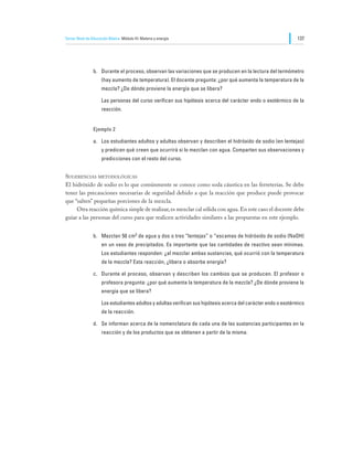 Tercer Nivel de Educación Básica Módulo III: Materia y energía                                                  137




                b.	 Durante el proceso, observan las variaciones que se producen en la lectura del termómetro
                     (hay aumento de temperatura). El docente pregunta: ¿por qué aumenta la temperatura de la
                     mezcla? ¿De dónde proviene la energía que se libera?

                	    Las personas del curso verifican sus hipótesis acerca del carácter endo o exotérmico de la
                     reacción.


                Ejemplo 2

                a.	 Los estudiantes adultos y adultas observan y describen el hidróxido de sodio (en lentejas)
                     y predicen qué creen que ocurrirá si lo mezclan con agua. Comparten sus observaciones y
                     predicciones con el resto del curso.


Sugerencias metodológicas
El hidróxido de sodio es lo que comúnmente se conoce como soda cáustica en las ferreterías. Se debe
tener las precauciones necesarias de seguridad debido a que la reacción que produce puede provocar
que “salten” pequeñas porciones de la mezcla.
	    Otra reacción química simple de realizar, es mezclar cal sólida con agua. En este caso el docente debe
guiar a las personas del curso para que realicen actividades similares a las propuestas en este ejemplo.


                b.	 Mezclan 50 cm3 de agua y dos o tres “lentejas” o “escamas de hidróxido de sodio (NaOH)
                     en un vaso de precipitados. Es importante que las cantidades de reactivo sean mínimas.
                     Los estudiantes responden: ¿al mezclar ambas sustancias, qué ocurrió con la temperatura
                     de la mezcla? Esta reacción, ¿libera o absorbe energía?

                c.	 Durante el proceso, observan y describen los cambios que se producen. El profesor o
                     profesora pregunta: ¿por qué aumenta la temperatura de la mezcla? ¿De dónde proviene la
                     energía que se libera?

                	    Los estudiantes adultos y adultas verifican sus hipótesis acerca del carácter endo o exotérmico
                     de la reacción.

                d.	 Se informan acerca de la nomenclatura de cada una de las sustancias participantes en la
                     reacción y de los productos que se obtienen a partir de la misma.
 