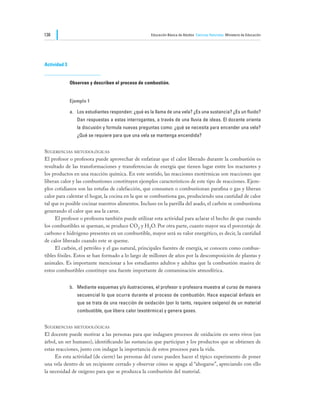 138                                                   Educación Básica de Adultos Ciencias Naturales Ministerio de Educación




Actividad 3


              Observan y describen el proceso de combustión.


              Ejemplo 1

              a.	 Los estudiantes responden: ¿qué es la llama de una vela? ¿Es una sustancia? ¿Es un fluido?
                 Dan respuestas a estas interrogantes, a través de una lluvia de ideas. El docente orienta
                 la discusión y formula nuevas preguntas como: ¿qué se necesita para encender una vela?
                 ¿Qué se requiere para que una vela se mantenga encendida?


Sugerencias metodológicas
El profesor o profesora puede aprovechar de enfatizar que el calor liberado durante la combustión es
resultado de las transformaciones y transferencias de energía que tienen lugar entre los reactantes y
los productos en una reacción química. En este sentido, las reacciones exotérmicas son reacciones que
liberan calor y las combustiones constituyen ejemplos característicos de este tipo de reacciones. Ejem-
plos cotidianos son las estufas de calefacción, que consumen o combustionan parafina o gas y liberan
calor para calentar el hogar, la cocina en la que se combustiona gas, produciendo una cantidad de calor
tal que es posible cocinar nuestros alimentos. Incluso en la parrilla del asado, el carbón se combustiona
generando el calor que asa la carne.
	    El profesor o profesora también puede utilizar esta actividad para aclarar el hecho de que cuando
los combustibles se queman, se produce CO2 y H2O. Por otra parte, cuanto mayor sea el porcentaje de
carbono e hidrógeno presentes en un combustible, mayor será su valor energético, es decir, la cantidad
de calor liberado cuando este se queme.
	    El carbón, el petróleo y el gas natural, principales fuentes de energía, se conocen como combus-
tibles fósiles. Estos se han formado a lo largo de millones de años por la descomposición de plantas y
animales. Es importante mencionar a los estudiantes adultos y adultas que la combustión masiva de
estos combustibles constituye una fuente importante de contaminación atmosférica.


              b.	 Mediante esquemas y/o ilustraciones, el profesor o profesora muestra al curso de manera
                 secuencial lo que ocurre durante el proceso de combustión. Hace especial énfasis en
                 que se trata de una reacción de oxidación (por lo tanto, requiere oxígeno) de un material
                 combustible, que libera calor (exotérmica) y genera gases.


Sugerencias metodológicas
El docente puede motivar a las personas para que indaguen procesos de oxidación en seres vivos (un
árbol, un ser humano), identificando las sustancias que participan y los productos que se obtienen de
estas reacciones, junto con indagar la importancia de estos procesos para la vida.
	    En esta actividad (de cierre) las personas del curso pueden hacer el típico experimento de poner
una vela dentro de un recipiente cerrado y observar cómo se apaga al “ahogarse”, apreciando con ello
la necesidad de oxígeno para que se produzca la combustión del material.
 