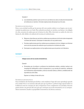 Tercer Nivel de Educación Básica Módulo III: Materia y energía                                                139




                Ejemplo 2

                a.	 Los estudiantes predicen qué ocurrirá con una lámina de cobre al colocarla directamente
                     en la llama de un mechero. Formulan explicaciones del porqué ocurriría esto.


Sugerencias metodológicas
Esta es una actividad sencilla que las personas del curso pueden realizar en sus hogares, una vez pre-
sentadas las predicciones en el aula. Para realizarla necesitarán un mechero, una lámina o tira delgada
de cobre, una pinza de madera para asir la lámina de cobre. Ellos observarán un cambio de color en la
lámina de cobre debido a la oxidación de la misma al combustionarse.


                b.	 Observan y describen por escrito los cambios que se producen en la tira de cobre al exponerla
                     a la llama del mechero. Contrastan lo observado con sus predicciones.

                c.	 Formulan explicaciones para los cambios que se produjeron en la tira. Indagan o se informan
                     acerca de los procesos de oxidación que se producen en la lámina de cobre.

                d.	 Contrastan sus explicaciones con las explicaciones que encuentran en la literatura.



Actividad 4


                Indagan acerca de las escalas termométricas.


                Ejemplo

                a.	 Orientados por el profesor o profesora los estudiantes adultos y adultas realizan una
                     investigación bibliográfica sobre la temperatura y sus escalas de medición, señalando
                     sus fundamentos experimentales y teóricos (escalas Celsius y Kelvin) y estableciendo las
                     equivalencias entre ellas.

                	    Exponen su trabajo al resto del curso.


Sugerencias metodológicas
Esta actividad ha sido diseñada para facilitar a cada estudiante el logro del cuarto aprendizaje esperado
de la unidad. Este es un momento adecuado para que el profesor o profesora haga especial énfasis en
la diferencia entre los conceptos de calor y temperatura. Como complemento a la actividad, el docente
puede orientar a las personas del curso para que construyan una escala termométrica con su correspon-
diente termómetro, basados en propiedades termométricas de diversas sustancias.
 