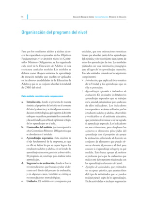 14                                                       Educación Básica de Adultos Ciencias Naturales Ministerio de Educación




Organización del programa del nivel



Para que los estudiantes adultos y adultas alcan-                   unidades, que son ordenaciones temáticas
cen las capacidades expresadas en los Objetivos                     breves que abordan parte de los aprendizajes
Fundamentales y se aborden todos los Conte-                         del módulo, y en su conjunto dan cuenta de
nidos Mínimos Obligatorios, se ha organizado                        todos los aprendizajes de éste. Las unidades
cada nivel de la Educación de Adultos en una                        pretenden ser una orientación pedagógica
estructura curricular modular. Los módulos se                       para el logro de los aprendizajes esperados.
definen como bloques unitarios de aprendizaje                       En cada unidad se consideran los siguientes
de duración variable que pueden ser aplicados                       componentes:
en las diversas modalidades de la Educación de                      •	 Introducción, que explica el foco temático
Adultos y que en su conjunto abordan la totalidad                       de la Unidad y los aprendizajes que en
de CMO del nivel.                                                       ella se potencian.
                                                                    •	 Aprendizajes esperados e indicadores de
                                                                        evaluación. En un cuadro se detallan los
Cada módulo considera seis componentes:
                                                                        aprendizajes esperados que se trabajan
a.	 Introducción, donde se presenta de manera                           en la unidad, señalándose para cada uno
    sintética el propósito del módulo en el contexto                    de ellos indicadores. Los indicadores
    del nivel y subsector, y se dan algunas recomen-                    corresponden a acciones realizadas por los
    daciones metodológicas, que sugieren al docente                     estudiantes adultos y adultas, observables
    enfoques específicos para tratar los contenidos                     y verificables en el ambiente educativo,
    y las actividades con el fin de optimizar el logro                  que permiten determinar si se ha logrado
    de los aprendizajes en el aula.                                     el aprendizaje esperado. Los indicadores
b.	 Contenidos del módulo, que corresponden                             no son exhaustivos, pero desglosan los
    a los Contenidos Mínimos Obligatorios que                           aspectos o elementos principales del
    se abordan en el módulo.                                            aprendizaje con el propósito de apoyar
c.	 Aprendizajes esperados. Esta sección es                             la evaluación, ofreciendo al docente un
    el eje fundamental de la propuesta, ya que                          conjunto de elementos que puede ob-
    en ella se define lo que se espera logren los                       servar durante el proceso o al final para
    estudiantes adultos y adultas, en un listado de                     conocer si el aprendizaje se logró y en qué
    aprendizajes concretos, precisos y observables.                     medida. Esto busca apoyar al profesor
    El programa se construye para realizar estos                        o profesora para que la evaluación que
    aprendizajes.                                                       realice esté directamente relacionada con
d.	 Sugerencias de evaluación, donde se hacen                           los aprendizajes relevantes del nivel.
    recomendaciones que buscan ayudar al do-                        •	 Ejemplos de actividades, que pretenden
    cente en el diseño del proceso de evaluación,                       ser un apoyo práctico, que aporten ideas
    y en algunos casos, también se entregan                             del tipo de actividades que se pueden
    recomendaciones metodológicas.                                      realizar para el logro de los aprendizajes.
e.	 Unidades. El módulo está compuesto por                              En las actividades se incluyen sugerencias
 