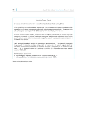 140                                                             Educación Básica de Adultos Ciencias Naturales Ministerio de Educación




                                                  Las escalas Celsius y Kelvin

      Las escalas de medición de temperatura más ampliamente utilizadas son las de Kelvin y Celsius.

      La escala Celsius se usa fundamentalmente en química y es la escala de temperatura cotidiana en la mayoría de los
      países. Esta escala se basa en observaciones empíricas, habiéndosele asignado el valor de 0 °C a la temperatura
      a la cual el agua se congela y el valor de 100°C a la temperatura de ebullición, a nivel del mar.

      La escala Kelvin, de uso más científico, está basada en las propiedades moleculares de los gases. La asignación
      del valor 0 K corresponde a la situación en que todas las partículas se encuentran en su estado de mínima energía
      y, por lo tanto, no pueden realizar transferencia de energía. Por esto, a la temperatura correspondiente a cero K
      se le llama “cero absoluto”.

      Se ha definido la escala Kelvin de modo que una diferencia de temperatura de 1 ºC es igual a una diferencia de
      temperatura de 1 K. Así, ambas escalas se distinguen sólo por la temperatura a la que se le asigna el valor 0. Por
      este motivo, la conversión es simplemente un corrimiento de escala: Si designamos por T la temperatura medi-
      da en K y por t la temperatura medida en ºC, entonces: T = t + 273,16. En la mayor parte de los casos, se puede
      aproximar 273,16 a 273.

      Ejemplos simples de conversión:
      •	 En la escala Kelvin, el agua se congela a 273 K (0 °C) y ebulle a los 373 K (100 °C).
      •	 En la escala Celsius, el cero absoluto corresponde a la temperatura de -273 °C.


Adaptado de: Chang, Raymond, Química General.
 