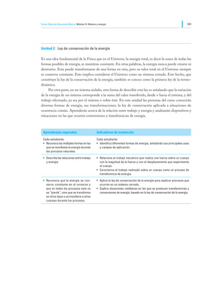 Tercer Nivel de Educación Básica Módulo III: Materia y energía                                                                141




Unidad 2:	 Ley de conservación de la energía

Es una idea fundamental de la Física que en el Universo, la energía total, es decir la suma de todas las
formas posibles de energía, se mantiene constante. En otras palabras, la energía nunca puede crearse ni
destruirse. Esta puede transformarse de una forma en otra, pero su valor total en el Universo siempre
se conserva constante. Esto implica considerar el Universo como un sistema cerrado. Este hecho, que
constituye la ley de la conservación de la energía, también se conoce como la primera ley de la termo-
dinámica.
	    Por otra parte, en un sistema aislado, otra forma de describir esta ley es señalando que la variación
de la energía de un sistema corresponde a la suma del calor transferido, desde o hacia el sistema, y del
trabajo efectuado, ya sea por el sistema o sobre éste. En esta unidad las personas del curso conocerán
diversas formas de energía, sus transformaciones, la ley de conservación aplicada a situaciones de
ocurrencia común. Aprenderán acerca de la relación entre trabajo y energía y analizarán dispositivos y
situaciones en las que ocurren conversiones y transferencias de energía.



  Aprendizajes esperados                             Indicadores de evaluación

  Cada estudiante:                                   Cada estudiante:
  •	 Reconoce las múltiples formas en las            •	 Identifica diferentes formas de energía, señalando sus principales usos
     que se manifiesta la energía durante               y campos de aplicación.
     los procesos naturales.

  •	 Describe las relaciones entre trabajo           •	 Relaciona el trabajo mecánico que realiza una fuerza sobre un cuerpo
     y energía.                                         con la magnitud de la fuerza y con el desplazamiento que experimenta
                                                        el cuerpo.
                                                     •	 Caracteriza el trabajo realizado sobre un cuerpo como un proceso de
                                                        transferencia de energía.

  •	 Reconoce que la energía se con-                 •	 Aplica la ley de conservación de la energía para explicar procesos que
     serva constante en el universo y                   ocurren en un sistema cerrado.
     que en todos los procesos esta no               •	 Explica situaciones cotidianas en las que se producen transferencias y
     se “pierde”, sino que se transforma                conversiones de energía, basado en la ley de conservación de la energía.
     en otros tipos o se transfiere a otros
     cuerpos durante los procesos.
 