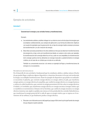 142                                                    Educación Básica de Adultos Ciencias Naturales Ministerio de Educación




Ejemplos de actividades

Actividad 1


              Caracterizan la energía y sus variadas formas y transformaciones.


              Ejemplo

              a.	 Los estudiantes adultos y adultas indagan en su entorno acerca de los tipos de energías que
                  se emplean cotidianamente, sus campos de aplicación y sus formas de obtención. Explican
                  con ayuda de ejemplos que la generación de un tipo de energía implica siempre procesos
                  de transformación y no de creación de energía.

              b.	 Describen procesos presentes en la vida cotidiana en los que se observen transformaciones
                  de energía de un tipo a otro y/o transferencias desde un cuerpo a otro como, por ejemplo,
                  la transformación de la energía eléctrica en luz y calor en una ampolleta; la transformación
                  de la energía química de los alimentos en energía muscular y posteriormente en energía
                  cinética, en el caso de un ciclista que circula en su vehículo.

              	   También es conveniente enunciar a lo menos un ejemplo de flujos y transformaciones de
                  energía en un ecosistema.


Sugerencias metodológicas
En el desarrollo de esta actividad es fundamental que los estudiantes adultos y adultas valoren el hecho
de que pueden llegar a explicarse algunos dispositivos o situaciones frecuentes en las que está involucrada
la energía y sus múltiples transformaciones. Entre los ejemplos de dispositivos que pueden ser analizados
se encuentran: la plancha, que convierte energía eléctrica en energía calórica; la pila, que transforma
energía química en energía eléctrica; la ampolleta, que cambia la energía eléctrica en energía luminosa
y calórica; la celda fotoeléctrica, que convierte la energía proveniente de la luz solar en energía eléctrica;
el taladro y el ventilador, que transforman energía eléctrica en energía mecánica (energía cinética que
se manifiesta en movimiento); el dínamo de las bicicletas, que cambia la energía mecánica en energía
eléctrica (mientras más rápido se pedalea más intensa es la luz producida); las centrales hidroeléctricas,
que transforman la energía potencial de la caída de agua en energía cinética, que se expresa en el mo-
vimiento de las turbinas, lo que finalmente produce energía eléctrica.


              c.	 Discuten con el docente acerca del papel que juega el Sol como la principal fuente de energía
                  de que dispone nuestro planeta.
 