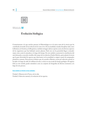 144                                                  Educación Básica de Adultos Ciencias Naturales Ministerio de Educación




              U
Módulo IV

              Evolución biológica


Contrariamente a lo que muchos piensan, la Paleontología no es la única rama de la ciencia que ha
contribuido al estudio de la evolución de los seres vivos. En la actualidad, variadas disciplinas tales como
la Botánica, la Genética y la Bioquímica, también entregan valiosos aportes acerca de diversos aspectos
de los organismos que han habitado nuestro planeta. Todo esto nos ha permitido llegar a entender
mejor cómo actúa la naturaleza a lo largo del tiempo. En este módulo se presenta la contribución del
más destacado y conocido científico del campo de la evolución, Charles Darwin, quien planteó la teoría
que la gran diversidad de especies que observamos en la actualidad se originó a partir de antepasados
primitivos comunes. Este proceso evolutivo que, de acuerdo a Darwin, ocurre por selección natural, se
ha dado a lo largo de miles de millones de años, es decir en una escala de tiempo geológico. El registro
fósil, en este sentido, puede entenderse como un conjunto de fotografías de diversos momentos a lo
largo de este proceso.


Este módulo se divide en dos unidades:

Unidad 1: Historia de la Tierra y de la vida.
Unidad 2: Selección natural y la evolución de las especies.
 