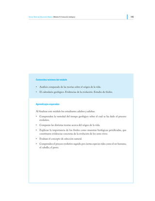Tercer Nivel de Educación Básica Módulo IV: Evolución biológica                                      145




         Contenidos mínimos del módulo

         •	 Análisis comparado de las teorías sobre el origen de la vida.
         •	 El calendario geológico. Evidencias de la evolución. Estudio de fósiles.



         Aprendizajes esperados

         Al finalizar este módulo los estudiantes adultos y adultas:
         •	 Comprenden la vastedad del tiempo geológico sobre el cual se ha dado el proceso
            evolutivo.
         •	 Comparan las distintas teorías acerca del origen de la vida.
         •	 Explican la importancia de los fósiles como muestras biológicas petrificadas, que
            constituyen evidencias concretas de la evolución de los seres vivos.
         •	 Evalúan el concepto de selección natural.
         •	 Comprenden el proceso evolutivo seguido por ciertas especies tales como el ser humano,
            el caballo, el perro.
 