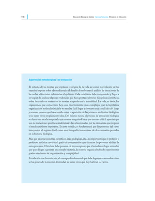 146                                                Educación Básica de Adultos Ciencias Naturales Ministerio de Educación




      Sugerencias metodológicas y de evaluación

      El estudio de las teorías que explican el origen de la vida así como la evolución de las
      especies impone sobre el estudiantado el desafío de enfrentar el análisis de situaciones de
      las cuales sólo existen inferencias o hipótesis. Cada estudiante debe comprender y llegar a
      ser capaz de analizar algunas evidencias que han aportado diversas disciplinas científicas,
      sobre las cuales se sustentan las teorías aceptadas en la actualidad. La vida, es decir, los
      organismos que conocemos hoy, son enormemente más complejos que la hipotética
      organización molecular inicial y no resulta fácil llegar a formarse una cabal idea del largo
      y azaroso proceso que ha ocurrido entre la aparición de las primeras moléculas biológicas
      y los seres vivos propiamente tales. Del mismo modo, el proceso de evolución biológica
      se da en una escala temporal cuya enorme magnitud hace que nos sea difícil apreciar que
      son las variaciones genéticas individuales las seleccionadas por las demandas que impone
      el medioambiente imperante. En este sentido, es fundamental que las personas del curso
      interpreten el registro fósil como una fotografía instantánea de determinados períodos
      en la historia biológica.
      Más que enseñar nombres científicos, eras geológicas, etc., es importante que el profesor o
      profesora enfatice y evalúe el grado de comprensión que alcancen las personas adultas de
      estos procesos. El énfasis debe ponerse en lo conceptual; que el estudiante logre entender
      que para llegar a generar una simple bacteria, la materia orgánica hubo de experimentar
      grados crecientes de organización y complejidad.
      En relación con la evolución, el concepto fundamental que debe lograrse es entender cómo
      se ha generado la enorme diversidad de seres vivos que hoy habitan la Tierra.
 