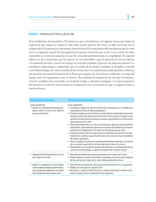 Tercer Nivel de Educación Básica Módulo IV: Evolución biológica                                                               147




Unidad 1:	 Historia de la Tierra y de la vida

Esta unidad tiene dos propósitos. El primero, es que se familiaricen con algunas teorías que tratan de
explicar de qué manera se originó la vida sobre nuestro planeta. Por tanto, se debe comenzar con la
antigua idea de la generación espontánea, hasta la teoría de la sopa primordial que plantea que los seres
vivos se originaron a partir de una organización química molecular, que se dio en un océano con altos
contenidos en moléculas orgánicas, la que fue creciendo paulatinamente en complejidad. El segundo
objetivo es que comprendan que las especies no son inmutables y que la aparición de nuevas especies
o la extinción de otras, a través del tiempo, ha ocurrido mediante el proceso de selección natural. Los
estudiantes deben llegar a comprender que el estudio de los fósiles, mediante la disciplina conocida
como Paleontología, así como el estudio de los estratos de rocas sedimentarias, han aportado evidencias
que permiten reconstruir la historia de la Tierra por registros de cómo fueron cambiando a lo largo del
tiempo tanto los organismos como el entorno. Así, mediante la integración de este tipo de informa-
ción, los científicos han construido una escala de tiempo o calendario geológico, en el que la aparición
del humano es un hecho muy reciente, en comparación con el momento en que se originó la vida en
nuestro planeta.



  Aprendizajes esperados                            Indicadores de evaluación

  Cada estudiante:                                  Cada estudiante:
  •	 Analiza la vastedad del tiempo geo-            •	 Investiga y registra la aparición de formas vivientes en un “modelo que
     lógico sobre el cual se ha dado el                representa la línea de tiempo geológico”.
     proceso evolutivo.                             •	 Formula conjeturas acerca de las características ambientales durante el
                                                       tiempo transcurrido desde que se formó la Tierra hasta el registro de la
                                                       aparición de las primeras formas vivientes, suponiendo las condiciones
                                                       necesarias para la vida.
                                                    •	 Sitúa adecuadamente, en una escala temporal, algunos hitos evolutivos
                                                       importantes, describiendo algunas variaciones del ambiente que fueron
                                                       facilitando la adaptación o la extinción de algunos seres vivos.
                                                    •	 Compara el efecto de las mutaciones y la reproducción sexual en la velo-
                                                       cidad de los cambios que presentan los seres vivos en la gran vastedad
                                                       del tiempo geológico.
                                                    •	 Ubica la especie humana en una línea del tiempo, tomando conciencia
                                                       de su reciente aparición en el escenario de la vida en la tierra.
                                                    •	 Representa los principales aportes del humano en el desarrollo de las
                                                       ciencias y la tecnología, y valora los aportes del humano actual.

  •	 Compara las distintas teorías acerca           •	 Describe las diferentes teorías que explican el origen de la vida.
     del origen de la vida.                         •	 Puede explicar o resumir los hechos o supuestos en que se basan algunas
                                                       de las teorías del origen de la vida, distinguiéndolas entre sí.

  •	 Explica la importancia de los fósiles          •	 Describe los mecanismos del proceso de fosilización de un organismo.
     como muestras biológicas petrificadas,         •	 Elabora el concepto de registro fósil.
     que constituyen evidencias concretas           •	 Reconoce y valora el hecho de que el registro fósil aporta valiosa infor-
     de la evolución de los seres vivos.               mación respecto de la evolución de las especies.
 