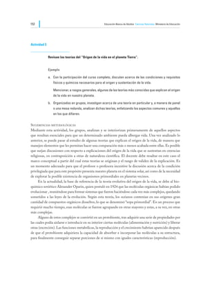 152                                                    Educación Básica de Adultos Ciencias Naturales Ministerio de Educación




Actividad 3


              Revisan las teorías del “Origen de la vida en el planeta Tierra”.


              Ejemplo

              a.	 Con la participación del curso completo, discuten acerca de las condiciones y requisitos
                  físicos y químicos necesarios para el origen y sustentación de la vida.

              	   Mencionar, a rasgos generales, algunas de las teorías más conocidas que explican el origen
                  de la vida en nuestro planeta.

              b.	 Organizados en grupos, investigan acerca de una teoría en particular y, a manera de panel
                  o una mesa redonda, analizan dichas teorías, enfatizando los aspectos comunes y aquellos
                  en los que difieren.


Sugerencias metodológicas
Mediante esta actividad, los grupos, analizan y se interiorizan primeramente de aquellos aspectos
que resultan esenciales para que un determinado ambiente pueda albergar vida. Una vez analizado lo
anterior, se puede pasar al estudio de algunas teorías que explican el origen de la vida, de manera que
manejen elementos que les permitan hacer una comparación más o menos acabada entre ellas. Es posible
que surjan discusiones con respecto a explicaciones del origen de la vida que se sustentan en creencias
religiosas, en contraposición a otras de naturaleza científica. El docente debe resaltar en este caso el
marco conceptual a partir del cual estas teorías se originan y el rango de validez de la explicación. Es
un momento adecuado para que el profesor o profesora incentive la discusión acerca de la condición
privilegiada que para este propósito presenta nuestro planeta en el sistema solar, así como de la necesidad
de explorar la posible existencia de organismos primordiales en planetas vecinos.
	     En la actualidad, la base de referencia de la teoría evolutiva del origen de la vida, se debe al bio-
químico soviético Alexander Oparin, quien postuló en 1924 que las moléculas orgánicas habían podido
evolucionar , reuniéndose para formar sistemas que fueron haciéndose cada vez más complejos, quedando
sometidos a las leyes de la evolución. Según esta teoría, los océanos contenían en sus orígenes gran
cantidad de compuestos orgánicos disueltos, lo que se denominó “sopa primordial”. En un proceso que
requirió mucho tiempo, esas moléculas se fueron agrupando en otras mayores y estas, a su vez, en otras
más complejas.
	     Alguno de estos complejos se convirtió en un protobionte, tras adquirir una serie de propiedades por
las cuales podía aislarse e introducir en su interior ciertas moléculas (alimentación y nutrición) y liberar
otras (excreción). Las funciones metabólicas, la reproducción y el crecimiento habrían aparecido después
de que el protobionte adquiriera la capacidad de absorber e incorporar las moléculas a su estructura,
para finalmente conseguir separar porciones de sí mismo con iguales características (reproducción).
 