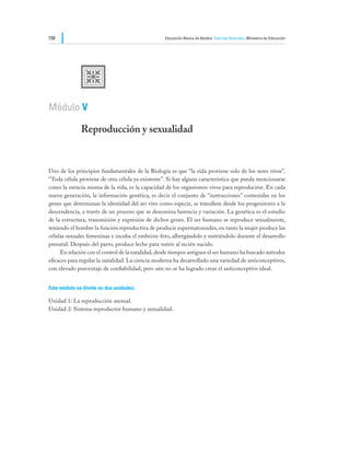 158                                                Educación Básica de Adultos Ciencias Naturales Ministerio de Educación




              U
Módulo V

              Reproducción y sexualidad


Uno de los principios fundamentales de la Biología es que “la vida proviene solo de los seres vivos”.
“Toda célula proviene de otra célula ya existente”. Si hay alguna característica que pueda mencionarse
como la esencia misma de la vida, es la capacidad de los organismos vivos para reproducirse. En cada
nueva generación, la información genética, es decir el conjunto de “instrucciones” contenidas en los
genes que determinan la identidad del ser vivo como especie, se transfiere desde los progenitores a la
descendencia, a través de un proceso que se denomina herencia y variación. La genética es el estudio
de la estructura, transmisión y expresión de dichos genes. El ser humano se reproduce sexualmente,
teniendo el hombre la función reproductiva de producir espermatozoides, en tanto la mujer produce las
células sexuales femeninas e incuba el embrión-feto, albergándolo y nutriéndolo durante el desarrollo
prenatal. Después del parto, produce leche para nutrir al recién nacido.
	    En relación con el control de la natalidad, desde tiempos antiguos el ser humano ha buscado métodos
eficaces para regular la natalidad. La ciencia moderna ha desarrollado una variedad de anticonceptivos,
con elevado porcentaje de confiabilidad, pero aún no se ha logrado crear el anticonceptivo ideal.


Este módulo se divide en dos unidades:

Unidad 1: La reproducción asexual.
Unidad 2: Sistema reproductor humano y sexualidad.
 