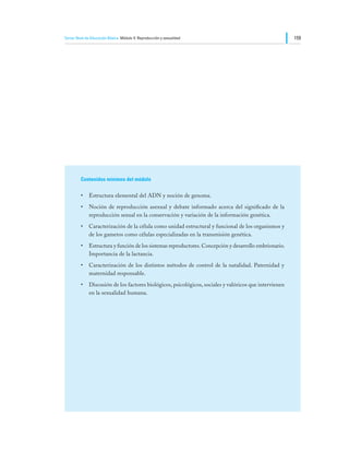 Tercer Nivel de Educación Básica Módulo V: Reproducción y sexualidad                                   159




         Contenidos mínimos del módulo

         •	 Estructura elemental del ADN y noción de genoma.
         •	 Noción de reproducción asexual y debate informado acerca del significado de la
            reproducción sexual en la conservación y variación de la información genética.
         •	 Caracterización de la célula como unidad estructural y funcional de los organismos y
            de los gametos como células especializadas en la transmisión genética.
         •	 Estructura y función de los sistemas reproductores. Concepción y desarrollo embrionario.
            Importancia de la lactancia.
         •	 Caracterización de los distintos métodos de control de la natalidad. Paternidad y
            maternidad responsable.
         •	 Discusión de los factores biológicos, psicológicos, sociales y valóricos que intervienen
            en la sexualidad humana.
 
