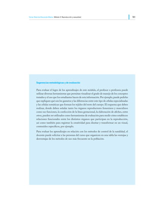 Tercer Nivel de Educación Básica Módulo V: Reproducción y sexualidad                                     161




         Sugerencias metodológicas y de evaluación

         Para evaluar el logro de los aprendizajes de este módulo, el profesor o profesora puede
         utilizar diversas herramientas que permitan visualizar el grado de manejo de los conceptos
         tratados y el uso que los estudiantes hacen de esta información. Por ejemplo, puede pedirles
         que expliquen qué son los gametos y las diferencias entre este tipo de células especializadas
         y las células somáticas que forman los tejidos del resto del cuerpo. El esquema que deben
         realizar, donde deben señalar tanto los órganos reproductores femeninos y masculinos
         como sus funciones, la confección de la línea gestacional, la elaboración de afiches, entre
         otros, pueden ser utilizados como herramientas de evaluación para medir cómo establecen
         relaciones funcionales entre los distintos órganos que participan en la reproducción,
         así como también para registrar la creatividad para diseñar y transformar en un visual,
         contenidos específicos, por ejemplo.
         Para evaluar los aprendizajes en relación con los métodos de control de la natalidad, el
         docente puede solicitar a las personas del curso que organicen en una tabla las ventajas y
         desventajas de los métodos de uso más frecuente en la población.
 