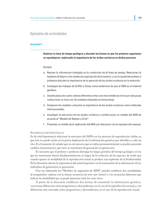 Tercer Nivel de Educación Básica Módulo V: Reproducción y sexualidad                                           163




Ejemplos de actividades

Actividad 1


                Analizan la línea de tiempo geológica y discuten las formas en que los primeros organismos
                se reprodujeron, explicando la importancia de los ácidos nucleicos en dichos procesos.


                Ejemplo

                a.	 Revisan la información trabajada en la confección de la línea de tiempo. Relacionan la
                     hipótesis de Oparín y los niveles de organización de la materia, y con la ayuda del profesor o
                     profesora discuten la importancia de la aparición de los ácidos nucleicos en la evolución.

                b.	 Investigan los trabajos de Griffith y Chase como evidencias de que el ADN es el material
                     genético.

                c.	 Usando piezas de cuatro colores diferentes arman una macromolécula en la que cada grupo
                     confecciona un trozo con 10 unidades enlazadas en forma lineal.

                d.	 Comparan los modelos y discuten la importancia de los ácidos nucleicos como moléculas
                     informacionales.

                e.	 Investigan la estructura de los ácidos nucleicos y confeccionan un modelo del ADN de
                     acuerdo al “Modelo de Watson y Crick”.

                f.	 Presentan un modelo de la replicación del ADN y lo relacionan con la reproducción asexual.


Sugerencias metodológicas
Es de vital importancia relacionar la estructura del ADN con los procesos de reproducción celular, ya
que ésta no puede existir sin la previa duplicación de la información genética que identifica a cada ser
vivo. Es el momento de señalar que en este proceso que se realiza permanentemente se pueden presentar
cambios (mutaciones) y que éstos se transmiten de generación en generación.
	     Es necesario que el profesor o profesora destaque los largos períodos del tiempo geológico en los
que las mutaciones fueron fundamentalmente el origen de la evolución de las especies, de modo que
cuando aparece la modalidad de la reproducción sexual se produce una explosión de la biodiversidad.
En la discusión valoran la importancia del material genético en la transmisión de la información de los
individuos de generación en generación.
	     Una vez elaborados los “Modelos de segmentos de ADN”, pueden establecer dos modalidades
al compararlos: cadenas con la misma secuencia (en este caso clones) o con secuencias diferentes que
indican la variabilidad que se puede presentar entre los seres vivos.
	     A partir de la discusión establecen dos formas de transmitir la información genética:
con escasas diferencias entre progenitores y descendientes, en el caso de la reproducción asexual, y con
diferencias más marcadas entre progenitores y descendientes, en el caso de la reproducción sexual.
 