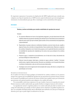164                                                   Educación Básica de Adultos Ciencias Naturales Ministerio de Educación




Es importante representar el mecanismo de duplicación del ADN (replicación) para entender que,
cualquiera sea el tipo de reproducción, el ADN necesita copiar la información que será entregada pos-
teriormente a los descendientes para que ellos se mantengan con las características de la especie.


Actividad 2


              Diseñan y realizan actividades para estudiar modalidades de reproducción asexual.


              Ejemplo

              a.	 En conjunto reflexionan en torno a las siguientes preguntas: ¿en qué situaciones de la vida
                 cotidiana observan procesos de reproducción asexual? ¿Es un mecanismo que se presenta en
                 todos los seres vivos? ¿En qué consiste? ¿Qué sucede con las características de progenitores
                 y descendientes?

              b.	 Organizados en grupos colocan en ambientes húmedos y oscuros trozos de pan, zapallo y
                 algunas frutas y los controles correspondientes. Hacen predicciones. Observan y registran
                 los cambios. Comparten con el resto de los grupos y con la ayuda del docente caracterizan
                 la modalidad de reproducción empleada por los seres vivos que produjeron los cambios
                 observados.

              c.	 Preparan yogur y comparten el procedimiento con el resto de la clase, discutiendo los
                 procesos biológicos involucrados en él.

              d.	 Colocan trozos de papas, betarraga y camotes en agua y plantan “patillas”. Formulan
                 predicciones, registran observaciones. Discuten sus resultados y con la ayuda del profesor
                 o profesora fundamentan cada uno de los procesos observados.

              e.	 Investigan acerca de la regeneración de los tejidos del cuerpo, del cáncer y comparten sus
                 aprendizajes con la clase.


Sugerencias metodológicas
En el análisis de la línea de tiempo geológico, la lentitud de los cambios evolutivos en los primeros
tiempos hizo suponer que la modalidad de reproducción que presentaron las primeras formas vivientes
fue la asexual. Es probable que la extinción de formas vivientes fuera también mayor por la limitación
que presentan estos patrones genéticos para adaptarse a los cambios del medio.
	    Es recomendable confeccionar esquemas en los que visualice el proceso de reproducción asexual.
Existen numerosos medios audiovisuales que pueden facilitar en imágenes el proceso de la mitosis.
	    La reproducción asexual o vegetativa puede ser un camino adecuado para abrir un interés en el
campo de la floricultura, por ejemplo, al “hacer” plantas nuevas solamente con patillas de plantas ma-
dres. Las actividades diseñadas pueden ofrecer dificultades para realizarla en la clase por el tiempo que
demoran, por lo que se puede sugerir la realización en las casas.
 