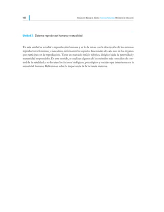 166                                                Educación Básica de Adultos Ciencias Naturales Ministerio de Educación




Unidad 2:	 Sistema reproductor humano y sexualidad



En esta unidad se estudia la reproducción humana y se le da inicio con la descripción de los sistemas
reproductores femenino y masculino, enfatizando los aspectos funcionales de cada uno de los órganos
que participan en la reproducción. Tiene un marcado énfasis valórico, dirigido hacia la paternidad y
maternidad responsables. En este sentido, se analizan algunos de los métodos más conocidos de con-
trol de la natalidad y se discuten los factores biológicos, psicológicos y sociales que intervienen en la
sexualidad humana. Reflexionan sobre la importancia de la lactancia materna.
 