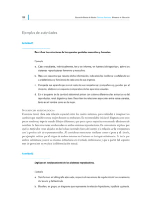 168                                                    Educación Básica de Adultos Ciencias Naturales Ministerio de Educación




Ejemplos de actividades

Actividad 1


              Describen las estructuras de los aparatos genitales masculino y femenino.


              Ejemplo

              a.	 Cada estudiante, individualmente, lee y se informa, en fuentes bibliográficas, sobre los
                 sistemas reproductores femenino y masculino.

              b.	 Hace un esquema que resuma dicha información, indicando los nombres y señalando las
                 características y funciones de cada uno de sus órganos.

              c.	 Comparte sus aprendizajes con el resto de sus compañeros y compañeras y, guiados por el
                 docente, elaboran un esquema comparativo de los aparatos sexuales.

              d.	 En el esquema de la cavidad abdominal pintan con colores diferentes las estructuras del
                 reproductor, renal, digestivo y óseo. Describen las relaciones espaciales entre estos aparatos,
                 tanto en el hombre como en la mujer.


Sugerencias metodológicas
Conviene tener clara esta relación espacial entre los cuatro sistemas, para entender e imaginar los
cambios que manifiesta una mujer durante su embarazo. Es recomendable iniciar el diagrama con unos
pocos nombres y repetir usando dibujos diferentes, que poco a poco vayan incrementando el número de
nombres de las estructuras involucradas en ambos sistemas reproductores. Es conveniente explicar por
qué los testículos están alojados en las bolsas escrotales fuera del cuerpo y la relación de la temperatura
con la producción de espermatozoides. Al considerar estructuras similares como el pene y el clítoris,
por ejemplo, indicar que el origen de ambos sistemas es el mismo en la etapa embrionaria. Es decir que
ambos individuos poseen las mismas estructuras en el estado embrionario y que a partir del segundo
mes de gestación se produce la diferenciación sexual.


Actividad 2


              Explican el funcionamiento de los sistemas reproductivos.


              Ejemplo

              a.	 Se informan, en bibliografía adecuada, respecto al mecanismo de regulación del funcionamiento
                 del ovario y del testículo.

              b.	 Diseñan, en grupo, un diagrama que represente la relación hipotálamo, hipófisis y gónada.
 