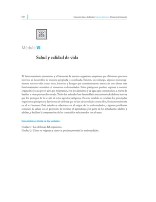 172                                              Educación Básica de Adultos Ciencias Naturales Ministerio de Educación




              U
Módulo VI

              Salud y calidad de vida


El funcionamiento armonioso y el bienestar de nuestro organismo requieren que diferentes procesos
internos se desarrollen de manera apropiada y coordinada. Existen, sin embargo, algunos microorga-
nismos nocivos tales como virus, bacterias y hongos que constantemente amenazan con alterar este
funcionamiento armónico al causarnos enfermedades. Estos patógenos pueden ingresar a nuestro
organismo ya sea por el aire que respiramos, por los alimentos y el agua que consumimos, a través de
heridas u otras puertas de entrada. Todos los animales han desarrollado mecanismos de defensa interna
que los protegen de la acción de estos agentes patógenos. En este módulo se estudian los principales
organismos patógenos y las formas de defensa que se han desarrollado contra ellos, fundamentalmente
en el ser humano. Este estudio se relaciona con el origen de las enfermedades y algunos problemas
comunes de salud, con el propósito de motivar el aprendizaje por parte de los estudiantes adultos y
adultas, y facilitar la comprensión de los contenidos relacionados con el tema.


Este módulo se divide en dos unidades:

Unidad 1: Las defensas del organismo.
Unidad 2: Cómo se originan y cómo se pueden prevenir las enfermedades.
 
