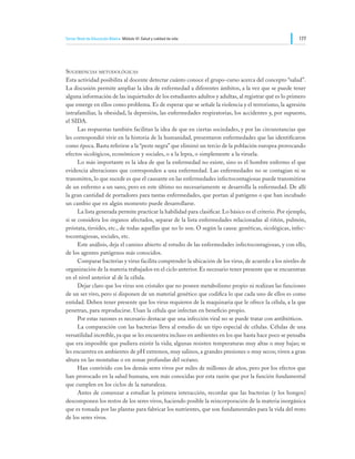 Tercer Nivel de Educación Básica Módulo VI: Salud y calidad de vida                                       177




Sugerencias metodológicas
Esta actividad posibilita al docente detectar cuánto conoce el grupo-curso acerca del concepto “salud”.
La discusión permite ampliar la idea de enfermedad a diferentes ámbitos, a la vez que se puede tener
alguna información de las inquietudes de los estudiantes adultos y adultas, al registrar qué es lo primero
que emerge en ellos como problema. Es de esperar que se señale la violencia y el terrorismo, la agresión
intrafamiliar, la obesidad, la depresión, las enfermedades respiratorias, los accidentes y, por supuesto,
el SIDA.
	     Las respuestas también facilitan la idea de que en ciertas sociedades, y por las circunstancias que
les correspondió vivir en la historia de la humanidad, presentaron enfermedades que las identificaron
como época. Basta referirse a la “peste negra” que eliminó un tercio de la población europea provocando
efectos sicológicos, económicos y sociales, o a la lepra, o simplemente a la viruela.
	     Lo más importante es la idea de que la enfermedad no existe, sino es el hombre enfermo el que
evidencia alteraciones que corresponden a una enfermedad. Las enfermedades no se contagian ni se
transmiten, lo que sucede es que el causante en las enfermedades infectocontagiosas puede transmitirse
de un enfermo a un sano, pero en este último no necesariamente se desarrolla la enfermedad. De allí
la gran cantidad de portadores para tantas enfermedades, que portan al patógeno o que han incubado
un cambio que en algún momento puede desarrollarse.
	     La lista generada permite practicar la habilidad para clasificar. Lo básico es el criterio. Por ejemplo,
si se considera los órganos afectados, separar de la lista enfermedades relacionadas al riñón, pulmón,
próstata, tiroides, etc., de todas aquellas que no lo son. O según la causa: genéticas, sicológicas, infec-
tocontagiosas, sociales, etc.
	     Este análisis, deja el camino abierto al estudio de las enfermedades infectocontagiosas, y con ello,
de los agentes patógenos más conocidos.
	     Comparar bacterias y virus facilita comprender la ubicación de los virus, de acuerdo a los niveles de
organización de la materia trabajados en el ciclo anterior. Es necesario tener presente que se encuentran
en el nivel anterior al de la célula.
	     Dejar claro que los virus son cristales que no poseen metabolismo propio ni realizan las funciones
de un ser vivo, pero sí disponen de un material genético que codifica lo que cada uno de ellos es como
entidad. Deben tener presente que los virus requieren de la maquinaria que le ofrece la célula, a la que
penetran, para reproducirse. Usan la célula que infectan en beneficio propio.
	     Por estas razones es necesario destacar que una infección viral no se puede tratar con antibióticos.
	     La comparación con las bacterias lleva al estudio de un tipo especial de células. Células de una
versatilidad increíble, ya que se les encuentra incluso en ambientes en los que hasta hace poco se pensaba
que era imposible que pudiera existir la vida; algunas resisten temperaturas muy altas o muy bajas; se
les encuentra en ambientes de pH extremos, muy salinos, a grandes presiones o muy secos; viven a gran
altura en las montañas o en zonas profundas del océano.
	     Han convivido con los demás seres vivos por miles de millones de años, pero por los efectos que
han provocado en la salud humana, son más conocidas por esta razón que por la función fundamental
que cumplen en los ciclos de la naturaleza.
	     Antes de comenzar a estudiar la primera interacción, recordar que las bacterias (y los hongos)
descomponen los restos de los seres vivos, haciendo posible la reincorporación de la materia inorgánica
que es tomada por las plantas para fabricar los nutrientes, que son fundamentales para la vida del resto
de los seres vivos.
 