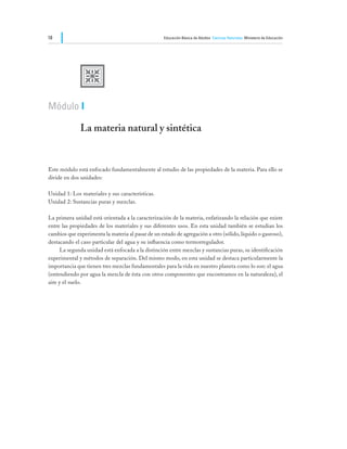 18                                                  Educación Básica de Adultos Ciencias Naturales Ministerio de Educación




              U
Módulo I

              La materia natural y sintética


Este módulo está enfocado fundamentalmente al estudio de las propiedades de la materia. Para ello se
divide en dos unidades:

Unidad 1: Los materiales y sus características.
Unidad 2: Sustancias puras y mezclas.

La primera unidad está orientada a la caracterización de la materia, enfatizando la relación que existe
entre las propiedades de los materiales y sus diferentes usos. En esta unidad también se estudian los
cambios que experimenta la materia al pasar de un estado de agregación a otro (sólido, líquido o gaseoso),
destacando el caso particular del agua y su influencia como termorregulador.
	     La segunda unidad está enfocada a la distinción entre mezclas y sustancias puras, su identificación
experimental y métodos de separación. Del mismo modo, en esta unidad se destaca particularmente la
importancia que tienen tres mezclas fundamentales para la vida en nuestro planeta como lo son: el agua
(entendiendo por agua la mezcla de ésta con otros componentes que encontramos en la naturaleza), el
aire y el suelo.
 