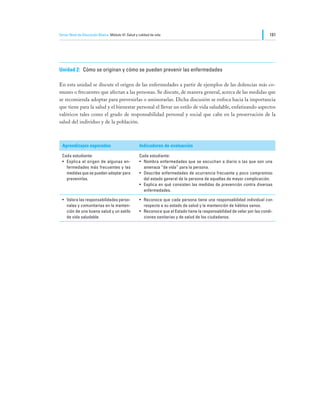Tercer Nivel de Educación Básica Módulo VI: Salud y calidad de vida                                                         181




Unidad 2:	 Cómo se originan y cómo se pueden prevenir las enfermedades

En esta unidad se discute el origen de las enfermedades a partir de ejemplos de las dolencias más co-
munes o frecuentes que afectan a las personas. Se discute, de manera general, acerca de las medidas que
se recomienda adoptar para prevenirlas o aminorarlas. Dicha discusión se enfoca hacia la importancia
que tiene para la salud y el bienestar personal el llevar un estilo de vida saludable, enfatizando aspectos
valóricos tales como el grado de responsabilidad personal y social que cabe en la preservación de la
salud del individuo y de la población.



  Aprendizajes esperados                            Indicadores de evaluación

  Cada estudiante:                                  Cada estudiante:
  •	 Explica el origen de algunas en-               •	 Nombra enfermedades que se escuchan a diario o las que son una
     fermedades más frecuentes y las                   amenaza “de vida” para la persona.
     medidas que se pueden adoptar para             •	 Describe enfermedades de ocurrencia frecuente y poco compromiso
     prevenirlas.                                      del estado general de la persona de aquellas de mayor complicación.
                                                    •	 Explica en qué consisten las medidas de prevención contra diversas
                                                       enfermedades.

  •	 Valora las responsabilidades perso-            •	 Reconoce que cada persona tiene una responsabilidad individual con
     nales y comunitarias en la manten-                respecto a su estado de salud y la mantención de hábitos sanos.
     ción de una buena salud y un estilo            •	 Reconoce que el Estado tiene la responsabilidad de velar por las condi-
     de vida saludable.                                ciones sanitarias y de salud de los ciudadanos.
 