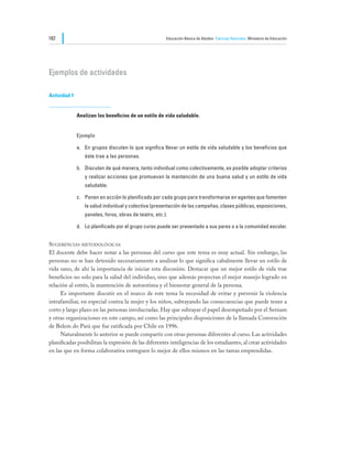 182                                                    Educación Básica de Adultos Ciencias Naturales Ministerio de Educación




Ejemplos de actividades

Actividad 1


              Analizan los beneficios de un estilo de vida saludable.


              Ejemplo

              a.	 En grupos discuten lo que significa llevar un estilo de vida saludable y los beneficios que
                 éste trae a las personas.

              b.	 Discuten de qué manera, tanto individual como colectivamente, es posible adoptar criterios
                 y realizar acciones que promuevan la mantención de una buena salud y un estilo de vida
                 saludable.

              c.	 Ponen en acción lo planificado por cada grupo para transformarse en agentes que fomenten
                 la salud individual y colectiva (presentación de las campañas, clases públicas, exposiciones,
                 paneles, foros, obras de teatro, etc.).

              d.	 Lo planificado por el grupo curso puede ser presentado a sus pares o a la comunidad escolar.


Sugerencias metodológicas
El docente debe hacer notar a las personas del curso que este tema es muy actual. Sin embargo, las
personas no se han detenido necesariamente a analizar lo que significa cabalmente llevar un estilo de
vida sano, de ahí la importancia de iniciar esta discusión. Destacar que un mejor estilo de vida trae
beneficios no solo para la salud del individuo, sino que además proyectan el mejor manejo logrado en
relación al estrés, la mantención de autoestima y el bienestar general de la persona.
	    Es importante discutir en el marco de este tema la necesidad de evitar y prevenir la violencia
intrafamiliar, en especial contra la mujer y los niños, subrayando las consecuencias que puede tener a
corto y largo plazo en las personas involucradas. Hay que subrayar el papel desempeñado por el Sernam
y otras organizaciones en este campo, así como las principales disposiciones de la llamada Convención
de Belem do Pará que fue ratificada por Chile en 1996.
	    Naturalmente lo anterior se puede compartir con otras personas diferentes al curso. Las actividades
planificadas posibilitan la expresión de las diferentes inteligencias de los estudiantes, al crear actividades
en las que en forma colaborativa entreguen lo mejor de ellos mismos en las tareas emprendidas.
 