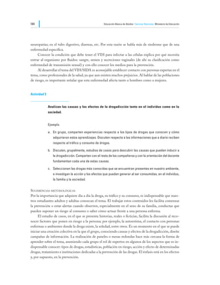 184                                                  Educación Básica de Adultos Ciencias Naturales Ministerio de Educación




neuropatías; en el tubo digestivo, diarreas, etc. Por esta razón se habla más de síndrome que de una
enfermedad específica.
	    Conocer la condición que debe tener el VIH para infectar a las células explica por qué necesita
entrar al organismo por fluidos: sangre, semen y secreciones vaginales (de ahí su clasificación como
enfermedad de transmisión sexual) y con ello conocer los medios para la prevención.
	    Al desarrollar el tema del VIH/SIDA es aconsejable establecer contacto con personas expertas en el
tema, como profesionales de la salud, ya que aun existen muchos prejuicios. Al hablar de las poblaciones
de riesgo, es importante señalar que esta enfermedad afecta tanto a hombres como a mujeres.


Actividad 3


              Analizan las causas y los efectos de la drogadicción tanto en el individuo como en la
              sociedad.


              Ejemplo

              a.	 En grupo, comparten experiencias respecto a los tipos de drogas que conocen y cómo
                 adquirieron estos aprendizajes. Discuten respecto a las informaciones que a diario reciben
                 respecto al tráfico y consumo de drogas.

              b.	 Discuten, grupalmente, estudios de casos para descubrir las causas que pueden inducir a
                 la drogadicción. Comparten con el resto de los compañeros y con la orientación del docente
                 fundamentan cada una de estas causas.

              c.	 Seleccionan las drogas más conocidas que se encuentran presentes en nuestro ambiente,
                 e investigan la acción y los efectos que pueden generar al ser consumidas, en el individuo,
                 la familia y la sociedad.


Sugerencias metodológicas
Por la importancia que adquiere día a día la droga, su tráfico y su consumo, es indispensable que nues-
tros estudiantes adultos y adultas conozcan el tema. El trabajar estos contenidos les facilita comenzar
la prevención o estar alertas cuando observen, especialmente en el seno de su familia, conductas que
pueden suponer un riesgo al consumo o saber cómo actuar frente a una persona enferma.
	    El estudio de casos, en el que se presenta historias, reales o ficticias, facilita la discusión al reco-
nocer factores que ponen en riesgo a la persona; por ejemplo, la autoestima, el contacto con personas
enfermas o ambientes donde la droga existe, la soledad, entre otros. Es un momento en el que se puede
iniciar una creación colectiva en la que el grupo, conociendo causas y efectos de la drogadicción, diseñe
campañas de información. La realización de paneles o mesas redondas hace más cercana la forma de
aprender sobre el tema, asumiendo cada grupo el rol de expertos en algunos de los aspectos que es in-
dispensable conocer: tipos de drogas, estadísticas, población en riesgo, acción y efecto de determinadas
drogas, tratamiento e instituciones dedicadas a la prevención de las drogas. El énfasis está en los efectos
y, por supuesto, en la prevención.
 