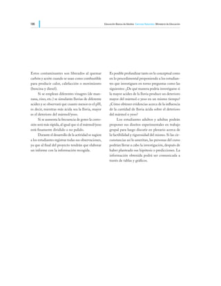 186                                                      Educación Básica de Adultos Ciencias Naturales Ministerio de Educación




Estos contaminantes son liberados al quemar                  Es posible profundizar tanto en lo conceptual como
carbón y aceite cuando se usan como combustible              en lo procedimental proponiendo a los estudian-
para producir calor, calefacción o movimiento                tes que investiguen en torno preguntas como las
(bencina y diesel).                                          siguientes: ¿De qué manera podría investigarse si
	     Si se emplean diferentes vinagres (de man-             la mayor acidez de la lluvia produce un deterioro
zana, vino, etc.) se simularán lluvias de diferente          mayor del mármol o yeso en un mismo tiempo?
acidez y se observará que cuanto menor es el pH,             ¿Cómo obtener evidencias acerca de la influencia
es decir, mientras más ácida sea la lluvia, mayor            de la cantidad de lluvia ácida sobre el deterioro
es el deterioro del mármol/yeso.                             del mármol o yeso?
	     Si se aumenta la frecuencia de goteo la corro-         	     Los estudiantes adultos y adultas podrán
sión será más rápida, al igual que si el mármol/yeso         proponer sus diseños experimentales en trabajo
está finamente dividido o no pulido.                         grupal para luego discutir en plenario acerca de
	     Durante el desarrollo de la actividad se sugiere       la factibilidad y rigurosidad del mismo. Si las cir-
a los estudiantes registrar todas sus observaciones,         cunstancias así lo ameritan, las personas del curso
ya que al final del proyecto tendrán que elaborar            podrían llevar a cabo la investigación, después de
un informe con la información recogida.                      haber planteado sus hipótesis o predicciones. La
                                                             información obtenida podrá ser comunicada a
                                                             través de tablas y gráficos.
 