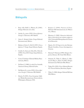 Educación Básica de Adultos Ciencias Naturales Ministerio de Educación                                                    187




Bibliografía



•	    Bray, A.B.; Raff, L.; Watson, R. (1983).                           •	   Kramer, C. (1994). Prácticas de Física.
      Biología Molecular de la célula.                                        McGraw-Hill Interamericana de México
                                                                              S.A., México.
•	    Arriola, A.; y otros. (1991). Física y Química:
      Energía 2. Ediciones, SM. Madrid.                                  •	   Martínez, J. (1982). Educación Ambiental.
                                                                              Hacia el desarrollo de una conducta ecológica en
•	    Avers, C. Biología Celular. Grupo Editorial                             Chile. Universidad Metropolitana de Ciencias
      Iberoamericana, México.                                                 de la Educación.

•	    Beltrán, J.; Furió, C.; Gil, D. (1997). Física y                   •	   Oparín, A.I. El Origen de la vida. Revistas:
      Química 3°. Grupo Anaya Editores, España.                               Mundo Científico, Creces, Investigación y
                                                                              Ciencias.
•	    Candel, A.; Satoca, J.; Sole, J.B.; y Tent, J.J.
      (1990). Física COU. Grupo Anaya Editores,                          •	   Sherman Y. Sherman (1990). Biología. Pers-
      España.                                                                 pectiva Humana. Mc Graw Hill, México.

•	    Curtis, H. Biología. Editorial Médica Pana-                        •	   Solomón, E.; Villee, C.; Martin, C.; Mar-
      mericana, México.                                                       tin, D.; Berg, L.; Davis, P. (1987). Biología.
                                                                              Interamericana-McGraw Hill, México.
•	    De Duve, C. (1988). La célula Viva. Scientific
      American Library, Editorial Labor.                                 •	   Tipler, P.A. (1993). Física. Editorial Reverté
                                                                              S.A. Tercera Edición, Barcelona, España.
•	    Del Barrio, J.I.; y otros (1991). Física y Quí-
      mica: Energía 3. Ediciones SM, Madrid.                             •	   Villee, C. (1988). Biología. Editorial McGraw
                                                                              Hill, México.
•	    Hewitt, P. (1995). Física Conceptual. Addi-
      son-Wesley Iberoamericana, Tercera edición,
      Wilmington, Delaware, USA.
 