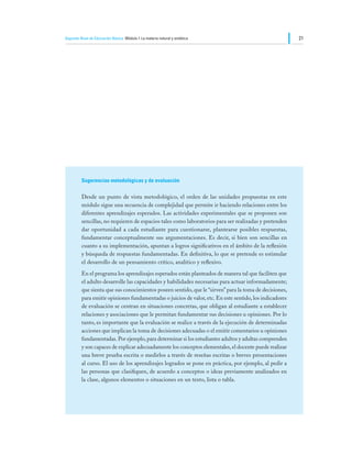 Segundo Nivel de Educación Básica Módulo I: La materia natural y sintética                               21




         Sugerencias metodológicas y de evaluación

         Desde un punto de vista metodológico, el orden de las unidades propuestas en este
         módulo sigue una secuencia de complejidad que permite ir haciendo relaciones entre los
         diferentes aprendizajes esperados. Las actividades experimentales que se proponen son
         sencillas, no requieren de espacios tales como laboratorios para ser realizadas y pretenden
         dar oportunidad a cada estudiante para cuestionarse, plantearse posibles respuestas,
         fundamentar conceptualmente sus argumentaciones. Es decir, si bien son sencillas en
         cuanto a su implementación, apuntan a logros significativos en el ámbito de la reflexión
         y búsqueda de respuestas fundamentadas. En definitiva, lo que se pretende es estimular
         el desarrollo de un pensamiento crítico, analítico y reflexivo.
         En el programa los aprendizajes esperados están planteados de manera tal que faciliten que
         el adulto desarrolle las capacidades y habilidades necesarias para actuar informadamente;
         que sienta que sus conocimientos poseen sentido, que le “sirven” para la toma de decisiones,
         para emitir opiniones fundamentadas o juicios de valor, etc. En este sentido, los indicadores
         de evaluación se centran en situaciones concretas, que obligan al estudiante a establecer
         relaciones y asociaciones que le permitan fundamentar sus decisiones u opiniones. Por lo
         tanto, es importante que la evaluación se realice a través de la ejecución de determinadas
         acciones que implican la toma de decisiones adecuadas o el emitir comentarios u opiniones
         fundamentadas. Por ejemplo, para determinar si los estudiantes adultos y adultas comprenden
         y son capaces de explicar adecuadamente los conceptos elementales, el docente puede realizar
         una breve prueba escrita o medirlos a través de reseñas escritas o breves presentaciones
         al curso. El uso de los aprendizajes logrados se pone en práctica, por ejemplo, al pedir a
         las personas que clasifiquen, de acuerdo a conceptos o ideas previamente analizados en
         la clase, algunos elementos o situaciones en un texto, lista o tabla.
 