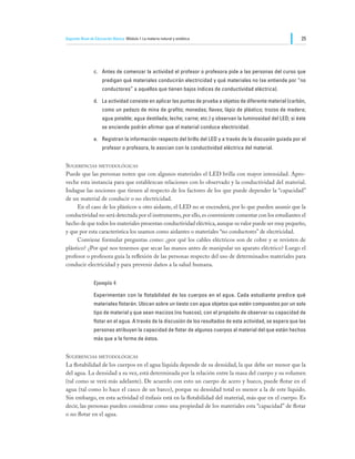 Segundo Nivel de Educación Básica Módulo I: La materia natural y sintética                                      25




                c.	 Antes de comenzar la actividad el profesor o profesora pide a las personas del curso que
                     predigan qué materiales conducirán electricidad y qué materiales no (se entiende por “no
                     conductores” a aquellos que tienen bajos índices de conductividad eléctrica).

                d.	 La actividad consiste en aplicar las puntas de prueba a objetos de diferente material (carbón,
                     como un pedazo de mina de grafito; monedas; llaves; lápiz de plástico; trozos de madera;
                     agua potable; agua destilada; leche; carne; etc.) y observan la luminosidad del LED; si éste
                     se enciende podrán afirmar que el material conduce electricidad.

                e.	 Registran la información respecto del brillo del LED y a través de la discusión guiada por el
                     profesor o profesora, lo asocian con la conductividad eléctrica del material.


Sugerencias metodológicas
Puede que las personas noten que con algunos materiales el LED brilla con mayor intensidad. Apro-
veche esta instancia para que establezcan relaciones con lo observado y la conductividad del material.
Indague las nociones que tienen al respecto de los factores de los que puede depender la “capacidad”
de un material de conducir o no electricidad.
	    En el caso de los plásticos u otro aislante, el LED no se encenderá, por lo que pueden asumir que la
conductividad no será detectada por el instrumento, por ello, es conveniente comentar con los estudiantes el
hecho de que todos los materiales presentan conductividad eléctrica, aunque su valor puede ser muy pequeño,
y que por esta característica los usamos como aislantes o materiales “no conductores” de electricidad.
	    Conviene formular preguntas como: ¿por qué los cables eléctricos son de cobre y se revisten de
plástico? ¿Por qué nos tenemos que secar las manos antes de manipular un aparato eléctrico? Luego el
profesor o profesora guía la reflexión de las personas respecto del uso de determinados materiales para
conducir electricidad y para prevenir daños a la salud humana.


                Ejemplo 4

                Experimentan con la flotabilidad de los cuerpos en el agua. Cada estudiante predice qué
                materiales flotarán. Ubican sobre un tiesto con agua objetos que estén compuestos por un solo
                tipo de material y que sean macizos (no huecos), con el propósito de observar su capacidad de
                flotar en el agua. A través de la discusión de los resultados de esta actividad, se espera que las
                personas atribuyan la capacidad de flotar de algunos cuerpos al material del que están hechos
                más que a la forma de éstos.


Sugerencias metodológicas
La flotabilidad de los cuerpos en el agua líquida depende de su densidad, la que debe ser menor que la
del agua. La densidad a su vez, está determinada por la relación entre la masa del cuerpo y su volumen
(tal como se verá más adelante). De acuerdo con esto un cuerpo de acero y hueco, puede flotar en el
agua (tal como lo hace el casco de un barco), porque su densidad total es menor a la de este líquido.
Sin embargo, en esta actividad el énfasis está en la flotabilidad del material, más que en el cuerpo. Es
decir, las personas pueden considerar como una propiedad de los materiales esta “capacidad” de flotar
o no flotar en el agua.
 