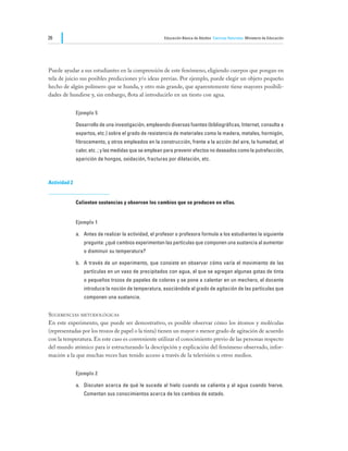 26                                                     Educación Básica de Adultos Ciencias Naturales Ministerio de Educación




Puede ayudar a sus estudiantes en la comprensión de este fenómeno, eligiendo cuerpos que pongan en
tela de juicio sus posibles predicciones y/o ideas previas. Por ejemplo, puede elegir un objeto pequeño
hecho de algún polímero que se hunda, y otro más grande, que aparentemente tiene mayores posibili-
dades de hundirse y, sin embargo, flota al introducirlo en un tiesto con agua.


              Ejemplo 5

              Desarrollo de una investigación, empleando diversas fuentes (bibliográficas, Internet, consulta a
              expertos, etc.) sobre el grado de resistencia de materiales como la madera, metales, hormigón,
              fibrocemento, y otros empleados en la construcción, frente a la acción del aire, la humedad, el
              calor, etc. ; y las medidas que se emplean para prevenir efectos no deseados como la putrefacción,
              aparición de hongos, oxidación, fracturas por dilatación, etc.



Actividad 2


              Calientan sustancias y observan los cambios que se producen en ellas.


              Ejemplo 1

              a.	 Antes de realizar la actividad, el profesor o profesora formula a los estudiantes la siguiente
                 pregunta: ¿qué cambios experimentan las partículas que componen una sustancia al aumentar
                 o disminuir su temperatura?

              b.	 A través de un experimento, que consiste en observar cómo varía el movimiento de las
                 partículas en un vaso de precipitados con agua, al que se agregan algunas gotas de tinta
                 o pequeños trozos de papeles de colores y se pone a calentar en un mechero, el docente
                 introduce la noción de temperatura, asociándola al grado de agitación de las partículas que
                 componen una sustancia.


Sugerencias metodológicas
En este experimento, que puede ser demostrativo, es posible observar cómo los átomos y moléculas
(representadas por los trozos de papel o la tinta) tienen un mayor o menor grado de agitación de acuerdo
con la temperatura. En este caso es conveniente utilizar el conocimiento previo de las personas respecto
del mundo atómico para ir estructurando la descripción y explicación del fenómeno observado, infor-
mación a la que muchas veces han tenido acceso a través de la televisión u otros medios.


              Ejemplo 2

              a.	 Discuten acerca de qué le sucede al hielo cuando se calienta y al agua cuando hierve.
                 Comentan sus conocimientos acerca de los cambios de estado.
 