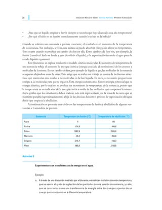 28                                                     Educación Básica de Adultos Ciencias Naturales Ministerio de Educación




•	   ¿Para que un líquido empiece a hervir siempre se necesita que haya alcanzado una alta temperatura?
•	   ¿Por qué el hielo no se derrite inmediatamente cuando lo echas en la bebida?

Cuando se calienta una sustancia a presión constante, el resultado es el aumento de la temperatura
de la sustancia. Sin embargo, a veces, una sustancia puede absorber energía sin elevar su temperatura.
Esto ocurre cuando se produce un cambio de fase en ella. Estos cambios de fase son, por ejemplo, la
fusión (cuando el hielo se funde y pasa de sólido a líquido), y la vaporización (cuando el agua pasa de
estado líquido a gaseoso).
	    Este fenómeno se explica mediante el modelo cinético molecular. El aumento de temperatura de
una sustancia refleja el aumento de energía cinética (energía asociada al movimiento) de los átomos y
moléculas de la misma. En un cambio de fase, por ejemplo de líquido a gas, las moléculas de la sustancia
se separan alejándose unas de otras. Esto exige que se realice un trabajo en contra de las fuerzas atrac-
tivas que mantenían más unidas a las moléculas en la fase líquida. Es decir, es necesario proporcionar
energía a las moléculas para que se separen. Esta energía aumenta más bien su energía potencial que su
energía cinética, por lo cual no se produce un incremento de temperatura de la sustancia, puesto que
la temperatura es un indicador de la energía cinética media de las moléculas que componen la misma.
En la gráfica que los estudiantes deben realizar, esto está representado por la zona de la curva que se
mantiene paralela (aproximadamente) al eje de las abscisas durante el proceso de vaporización del agua
desde que empieza la ebullición.
	    A continuación se presenta una tabla con las temperaturas de fusión y ebullición de algunas sus-
tancias a 1 atmósfera de presión.


              Sustancia                   Temperatura de fusión (°C)              Temperatura de ebullición (°C)

 Agua                                                   0                                          100

 Azufre                                               114,8                                        444,6

 Cobre                                               1082,8                                       2565,8

 Mercurio                                             -39,2                                        356,8

 Oxígeno                                             -218,7                                       -183,3

 Plata                                                960,5                                       2168,8



Actividad 3


              Experimentan con transferencias de energía en el agua.


              Ejemplo

              a.	 A través de una discusión mediada por el docente, establecen la distinción entre temperatura,
                 que se asocia al grado de agitación de las partículas de una porción de sustancia, y calor,
                 que se caracteriza como una transferencia de energía entre dos cuerpos o puntos de un
                 cuerpo que se encuentren a diferente temperatura.
 