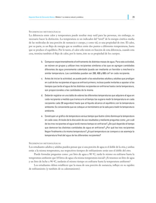 Segundo Nivel de Educación Básica Módulo I: La materia natural y sintética                                         29




Sugerencias metodológicas
La diferencia entre calor y temperatura puede resultar muy sutil para las personas, sin embargo, es
necesario hacer la distinción. La temperatura es un indicador del “nivel” de la energía cinética media
de las moléculas de una porción de sustancia o cuerpo, y como tal, es una propiedad de éste. El calor,
por su parte, es un flujo de energía que se establece entre dos puntos a diferentes temperaturas, hasta
que se produce el equilibrio. Por lo tanto, el calor sólo existe en función de esta diferencia, cuando esta
cesa, termina también el flujo de calor, por lo tanto, éste no es propiedad de los cuerpos.


                b.	 Comparan experimentalmente el enfriamiento de distintas masas de agua. Para esta actividad,
                     se reúnen en grupos y utilizan tres recipientes similares a los que se agregan cantidades
                     diferentes de agua previamente calentada (puede ser mediante un hervidor o mechero) a
                     similar temperatura. Las cantidades pueden ser 200, 400 y 600 cm3 en cada recipiente.

                c.	 Antes de iniciar la actividad, se puede pedir a los estudiantes adultos y adultas que predigan
                     en cuál de los recipientes el agua se enfriará primero, incluso puede invitarles a apostar si los
                     tiempos que tarda el agua de los distintos recipientes en enfriarse hasta cierta temperatura,
                     son proporcionales a las cantidades de la misma.

                d.	 Deberán registrar en una tabla de valores las diferentes temperaturas que adquiere el agua en
                     cada recipiente a medida que transcurre el tiempo (se sugiere medir la temperatura en cada
                     recipiente cada 30 segundos) hasta que el líquido alcance el equilibrio con la temperatura
                     ambiente. Es conveniente que se coloque un termómetro en la sala para medir la temperatura
                     ambiente.

                e.	 Construyen un gráfico de temperatura versus tiempo que ilustre cómo disminuye la temperatura
                     en cada caso. A través de la discusión de sus resultados y mediante preguntas como: ¿en cuál
                     de los tres recipientes el agua tardó menos tiempo en enfriarse? ¿De qué depende el tiempo
                     que demoran las distintas cantidades de agua en enfriarse? ¿Por qué los tres recipientes
                     llegan finalmente a la misma temperatura? ¿A qué temperatura se compara o se asemeja la
                     temperatura final del agua de los diferentes recipientes?


Sugerencias metodológicas
Los estudiantes adultos y adultas pueden pensar que si una porción de agua es el doble de la otra, y ambas
están a la misma temperatura, sus respectivos tiempos de enfriamiento serán uno el doble del otro.
	    Puede formular preguntas como: ¿un litro de agua a 90 ºC, tarda lo mismo en enfriarse hasta la
temperatura ambiente que 10 litros de agua a la misma temperatura inicial? ¿Si tenemos un litro de agua
y un litro de leche a 90 ºC, tardarán el mismo tiempo en enfriarse hasta la temperatura ambiente?
	    Los estudiantes deben establecer que la masa de una porción de sustancia, influye en su rapidez
de enfriamiento (y también de su calentamiento).
 