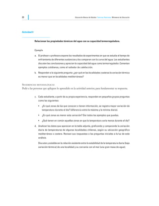 30                                                      Educación Básica de Adultos Ciencias Naturales Ministerio de Educación




Actividad 4


              Relacionan las propiedades térmicas del agua con su capacidad termorreguladora.


              Ejemplo

              a.	 El profesor o profesora expone los resultados de experimentos en que se estudia el tiempo de
                  enfriamiento de diferentes sustancias y los comparan con la curva del agua. Los estudiantes
                  discuten las conclusiones y aprecian la capacidad del agua como termorregulador. Comentan
                  ejemplos cotidianos, como el radiador de calefacción.

              b.	 Responden a la siguiente pregunta: ¿por qué en las localidades costeras la variación térmica
                  es menor que en localidades mediterráneas?


Sugerencias metodológicas
Pedir a las personas que apliquen lo aprendido en la actividad anterior, para fundamentar su respuesta.


              c.	 Cada estudiante, a partir de su propia experiencia, responden en pequeños grupos preguntas
                  como las siguientes:

                  •	 ¿En qué zonas de las que conocen o tienen información, se registra mayor variación de
                      temperatura durante el día? (diferencia entre la máxima y la mínima diaria).

                  •	 ¿En qué zonas es menor esta variación? Dar todos los ejemplos que puedas.

                  •	 ¿Qué tienen en común aquellas zonas en que la temperatura varía menos durante el día?

              d.	 Analizan los datos que aparecen en la tabla adjunta, graficando y comparando la variación
                  diaria de temperaturas de algunas localidades chilenas, según su ubicación geográfica
                  mediterránea o costera. Revisan sus respuestas a las preguntas iniciales a la luz de este
                  análisis.

              	   Discuten y establecen la relación existente entre la estabilidad de la temperatura diaria (baja
                  variación térmica) de una localidad y su cercanía con el mar (una gran masa de agua).
 