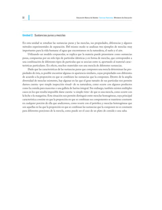 32                                                 Educación Básica de Adultos Ciencias Naturales Ministerio de Educación




Unidad 2:	 Sustancias puras y mezclas

En esta unidad se estudian las sustancias puras y las mezclas, sus propiedades, diferencias y algunos
métodos experimentales de separación. Del mismo modo se analizan tres ejemplos de mezclas muy
importantes para la vida humana: el agua que encontramos en la naturaleza, el suelo y el aire.
	     Utilizando un modelo corpuscular, se explica que la materia puede presentarse como sustancias
puras, compuestas por un solo tipo de partículas idénticas y en forma de mezclas, que corresponden a
una combinación de diferentes tipos de partículas que se asocian entre sí, aportando al material carac-
terísticas particulares. En efecto, muchos materiales son una mezcla de diferentes sustancias.
	     Dado que las características de las sustancias puras que componen una mezcla determinan las pro-
piedades de ésta, es posible encontrar algunas en apariencia similares, cuyas propiedades son diferentes
de acuerdo a la proporción en que se combinen las sustancias que la componen. Dentro de la amplia
diversidad de mezclas existentes, hay algunas en las que el gran tamaño de sus partículas nos permite
darnos cuenta –por simple inspección visual– de su naturaleza, como ocurre con algunos productos
como la comida para mascotas o una galleta de harina integral. Sin embargo, también existen múltiples
casos en los que resulta imposible darse cuenta –a simple vista– de que es una mezcla, como ocurre con
la leche o la margarina. Esta situación nos permite distinguir entre mezclas homogéneas, cuya principal
característica consiste en que la proporción en que se combinan sus componentes se mantiene constante
en cualquier porción de ella que analicemos, como ocurre con el petróleo; y mezclas heterogéneas que
son aquellas en las que la proporción en que se combinan las sustancias que la componen no es constante
para diferentes porciones de la mezcla, como puede ser el caso de un plato de comida o una salsa
 