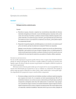 34                                                     Educación Básica de Adultos Ciencias Naturales Ministerio de Educación




Ejemplos de actividades

Actividad 1


              Distinguen mezclas y sustancias puras.


              Ejemplo

              a.	 Reunidos en grupos, discuten y registran las características observables de diversos
                  materiales entregados por el docente: un poco de bebida gaseosa, mayonesa, leche, sal de
                  comer, tierra de hojas. El profesor o profesora orienta el trabajo mediante preguntas como:
                  ¿estos materiales, son sustancias puras o mezclas?, ¿qué argumentos dan para afirmar que
                  una sustancia es pura o una mezcla? Si un material es una mezcla, ¿cómo podrían separar
                  los componentes de ésta?

              b.	 Responden la siguiente pregunta: ¿la bebida gaseosa, es una mezcla o una sustancia pura?
                  ¿Si es una mezcla, qué tipo de sustancias la componen? Anotan sus respuestas.

              	   Agregan un poco de azúcar a la bebida gaseosa y registran por escrito sus observaciones.
                  Responden: ¿qué sustancia es la que se separa al agregar azúcar a la bebida gaseosa? A
                  través de este experimento el profesor o profesora introduce la noción de mezcla como una
                  combinación de varios tipos de sustancias, que pueden ser líquidas, sólidas o gaseosas.


Sugerencias metodológicas
En este sencillo experimento las personas pueden observar cómo se separa el gas (fundamentalmente
dióxido de carbono) del líquido. De esta forma es posible establecer la existencia de mezclas entre
líquidos y gases. En efecto, la idea de encontrar un gas disuelto en un líquido es difícil de concebir sin
una vivencia experimental.
	     Del mismo modo el docente puede señalar que en la mayoría de los casos, las propiedades de una
mezcla están determinadas por la proporción en que se combinan sus componentes. Por ejemplo, la
pólvora negra que puede ser fabricada con carbón, azufre y salitre, tendrá mayor o menor grado explo-
sivo, dependiendo de la proporción en que se mezclen dichos componentes.


              c.	 De manera análoga a como lo hizo con la bebida, el profesor o profesora repite las preguntas
                  pero respecto de la leche. En un recipiente con leche (aproximadamente 100 cm3), los
                  estudiantes introducen una cuchara y la sacan, observando que el líquido deja una película
                  transparente y homogénea sobre ésta. Dan explicaciones a lo observado. Luego agregan
                  una cucharada de vinagre a la leche y la revuelven lentamente. Esperan algunos minutos y
                  repiten la experiencia de la cuchara y registran sus observaciones. Dan nuevas explicaciones
                  a lo observado, tratando de establecer relaciones entre lo que ocurre antes y después de
 