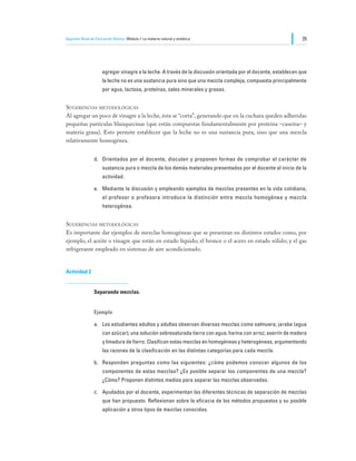 Segundo Nivel de Educación Básica Módulo I: La materia natural y sintética                                     35




                     agregar vinagre a la leche. A través de la discusión orientada por el docente, establecen que
                     la leche no es una sustancia pura sino que una mezcla compleja, compuesta principalmente
                     por agua, lactosa, proteínas, sales minerales y grasas.


Sugerencias metodológicas
Al agregar un poco de vinagre a la leche, ésta se “corta”, generando que en la cuchara queden adheridas
pequeñas partículas blanquecinas (que están compuestas fundamentalmente por proteína –caseína– y
materia grasa). Esto permite establecer que la leche no es una sustancia pura, sino que una mezcla
relativamente homogénea.


                d.	 Orientados por el docente, discuten y proponen formas de comprobar el carácter de
                     sustancia pura o mezcla de los demás materiales presentados por el docente al inicio de la
                     actividad.

                e.	 Mediante la discusión y empleando ejemplos de mezclas presentes en la vida cotidiana,
                     el profesor o profesora introduce la distinción entre mezcla homogénea y mezcla
                     heterogénea.


Sugerencias metodológicas
Es importante dar ejemplos de mezclas homogéneas que se presentan en distintos estados como, por
ejemplo, el aceite o vinagre que están en estado líquido; el bronce o el acero en estado sólido; y el gas
refrigerante empleado en sistemas de aire acondicionado.


Actividad 2


                Separando mezclas.


                Ejemplo

                a.	 Los estudiantes adultos y adultas observan diversas mezclas como salmuera; jarabe (agua
                     con azúcar); una solución sobresaturada tierra con agua; harina con arroz; aserrín de madera
                     y limadura de fierro. Clasifican estas mezclas en homogéneas y heterogéneas, argumentando
                     las razones de la clasificación en las distintas categorías para cada mezcla.

                b.	 Responden preguntas como las siguientes: ¿cómo podemos conocer algunos de los
                     componentes de estas mezclas? ¿Es posible separar los componentes de una mezcla?
                     ¿Cómo? Proponen distintos medios para separar las mezclas observadas.

                c.	 Ayudados por el docente, experimentan las diferentes técnicas de separación de mezclas
                     que han propuesto. Reflexionan sobre la eficacia de los métodos propuestos y su posible
                     aplicación a otros tipos de mezclas conocidas.
 