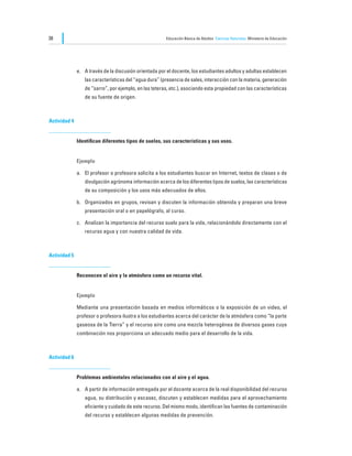 38                                                      Educación Básica de Adultos Ciencias Naturales Ministerio de Educación




              e.	 A través de la discusión orientada por el docente, los estudiantes adultos y adultas establecen
                 las características del “agua dura” (presencia de sales, interacción con la materia, generación
                 de “sarro”, por ejemplo, en las teteras, etc.), asociando esta propiedad con las características
                 de su fuente de origen.



Actividad 4


              Identifican diferentes tipos de suelos, sus características y sus usos.


              Ejemplo

              a.	 El profesor o profesora solicita a los estudiantes buscar en Internet, textos de clases o de
                 divulgación agrónoma información acerca de los diferentes tipos de suelos, las características
                 de su composición y los usos más adecuados de ellos.

              b.	 Organizados en grupos, revisan y discuten la información obtenida y preparan una breve
                 presentación oral o en papelógrafo, al curso.

              c.	 Analizan la importancia del recurso suelo para la vida, relacionándolo directamente con el
                 recurso agua y con nuestra calidad de vida.



Actividad 5


              Reconocen el aire y la atmósfera como un recurso vital.


              Ejemplo

              Mediante una presentación basada en medios informáticos o la exposición de un video, el
              profesor o profesora ilustra a los estudiantes acerca del carácter de la atmósfera como “la parte
              gaseosa de la Tierra” y el recurso aire como una mezcla heterogénea de diversos gases cuya
              combinación nos proporciona un adecuado medio para el desarrollo de la vida.



Actividad 6


              Problemas ambientales relacionados con al aire y el agua.

              a.	 A partir de información entregada por el docente acerca de la real disponibilidad del recurso
                 agua, su distribución y escasez, discuten y establecen medidas para el aprovechamiento
                 eficiente y cuidado de este recurso. Del mismo modo, identifican las fuentes de contaminación
                 del recurso y establecen algunas medidas de prevención.
 