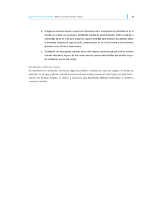 Segundo Nivel de Educación Básica Módulo I: La materia natural y sintética                                    39




                b.	 Indagan en diversas fuentes, acerca del fenómeno de la contaminación atmosférica en el
                     mundo, en el país y en su región. Identifican fuentes de contaminación, tanto a nivel de la
                     comunidad como en el hogar y proponen algunas medidas para disminuir sus efectos sobre
                     el ambiente. Analizan el impacto de la contaminación en la salud humana y en fenómenos
                     globales, como el efecto invernadero.

                c.	 En relación con estos temas, discuten acerca del impacto ambiental que ejerce el ser humano
                     sobre la naturaleza, algunas de sus consecuencias y eventuales medidas que podrían mitigar
                     los problemas que de allí surgen.


Sugerencias metodológicas
La actividad está orientada a reconocer algunos problemas ambientales que hoy surgen con fuerza en
relación con al agua y al aire. Intenta además promover en las personas el interés por recopilar infor-
mación de diversas fuentes, su análisis y discusión para finalmente ejercitar habilidades y destrezas
comunicacionales.
 