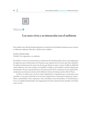 40                                                 Educación Básica de Adultos Ciencias Naturales Ministerio de Educación




              U
Módulo II

              Los seres vivos y su interacción con el ambiente


Este módulo está enfocado fundamentalmente al estudio de la diversidad de organismos que coexisten
en diferentes ambientes. Para ello se divide en dos unidades:

Unidad 1: Biodiversidad.
Unidad 2: Los organismos y su ambiente.

El módulo se centra en la caracterización y valorización de la biodiversidad, es decir, en la amplia gama
de organismos que coexisten junto al ser humano y que requieren de los recursos que ofrece el planeta.
Se enfatiza la importancia de conocer los factores que afectan en mayor o menor medida la calidad del
medio ambiente, cómo éstos inciden en el equilibrio ecológico y qué medidas se pueden adoptar para
minimizarlos. Se pone especial relevancia en la preservación de los ecosistemas, lo que resulta funda-
mental para una existencia armónica de las diferentes formas de vida que existen sobre la Tierra.
	    Se ubica a la célula como uno de los niveles significativos e importantes por su autonomía, como
unicelular o como parte elemental en la estructura arquitectónica y funcional de organismos metace-
lulares o pluricelulares. Estos organismos, tanto unicelulares como metacelulares, se transformarán, a
la vez, en unidades fundamentales en la organización de niveles superiores hasta entender a la biosfera
como un todo.
 