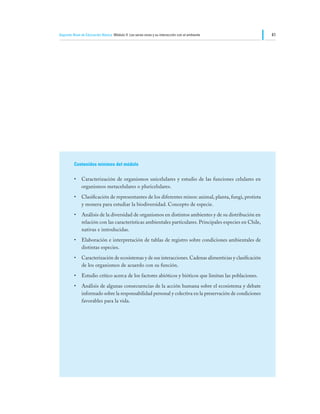 Segundo Nivel de Educación Básica Módulo II: Los seres vivos y su interacción con el ambiente             41




         Contenidos mínimos del módulo

         •	 Caracterización de organismos unicelulares y estudio de las funciones celulares en
            organismos metacelulares o pluricelulares.
         •	 Clasificación de representantes de los diferentes reinos: animal, planta, fungi, protista
            y monera para estudiar la biodiversidad. Concepto de especie.
         •	 Análisis de la diversidad de organismos en distintos ambientes y de su distribución en
            relación con las características ambientales particulares. Principales especies en Chile,
            nativas e introducidas.
         •	 Elaboración e interpretación de tablas de registro sobre condiciones ambientales de
            distintas especies.
         •	 Caracterización de ecosistemas y de sus interacciones. Cadenas alimenticias y clasificación
            de los organismos de acuerdo con su función.
         •	 Estudio crítico acerca de los factores abióticos y bióticos que limitan las poblaciones.
         •	 Análisis de algunas consecuencias de la acción humana sobre el ecosistema y debate
            informado sobre la responsabilidad personal y colectiva en la preservación de condiciones
            favorables para la vida.
 