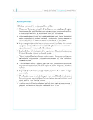 42                                                Educación Básica de Adultos Ciencias Naturales Ministerio de Educación




     Aprendizajes esperados

     Al finalizar este módulo los estudiantes adultos y adultas:
     •	 Caracterizan el nivel de organización de la célula como una unidad capaz de realizar
        funciones específicas que la identifican como materia viva, como organismo independiente
        o como unidad constitutiva de organismos de estructura más compleja.
     •	 Analizan algunas estructuras de una célula y las relacionan con la función que cumplen
        en ella, comprendiendo que estas estructuras y sus funciones son similares tanto en
        unicelulares como en las células que forman la estructura de un metacelular.
     •	 Explican las principales características de los unicelulares y los efectos de la variación
        de algunos factores ambientales en su actividad, aplicando estos conocimientos a
        algunos fenómenos y procesos de la vida cotidiana.
     •	 Explican las bases de la clasificación de los organismos en diferentes reinos y aprecian
        la enorme diversidad existente en el mundo natural.
     •	 Valoran aspectos del quehacer humano que intervienen o afectan tanto positiva como
        negativamente los ecosistemas y proponen vías de solución para evitar o minimizar
        dicha intervención.
     •	 Analizan factores bióticos y abióticos que actúan como limitantes en el desarrollo de
        las poblaciones, explicando la función de algunos de ellos en el equilibrio del sistema
        ecológico.
     •	 Explican los flujos de materia y energía entre los organismos de un sistema ecológico
        determinado.
     •	 Describen y comparan las principales especies nativas de Chile y las relacionan con
        los ecosistemas que ocupan, señalando las interrelaciones que establecen tanto con el
        medio ambiente como con otras especies.
     •	 Analizan aspectos del quehacer humano que intervienen o afectan los ecosistemas y
        proponen vías de solución para evitar o minimizar dicha acción.
 