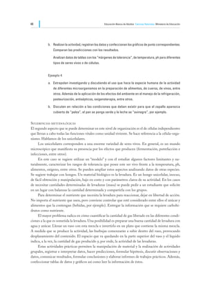 48                                                     Educación Básica de Adultos Ciencias Naturales Ministerio de Educación




            b.	 Realizan la actividad, registran los datos y confeccionan los gráficos de punto correspondientes.
                Comparan las predicciones con los resultados.

            	   Analizan datos de tablas con los “márgenes de tolerancia”, de temperatura, ph para diferentes
                tipos de seres vivos o de células.


            Ejemplo 4

            a.	 Extrapolan investigando y discutiendo el uso que hace la especie humana de la actividad
                de diferentes microorganismos en la preparación de alimentos, de cueros, de vinos, entre
                otros. Además de la aplicación de los efectos del ambiente en el manejo de la refrigeración,
                pasteurización, antisépticos, oxigenoterapia, entre otros.

            b.	 Discuten en relación a las condiciones que deben existir para que el zapallo aparezca
                cubierto de “pelos”, el pan se ponga verde y la leche se “avinagre”, por ejemplo.


Sugerencias metodológicas
El segundo aspecto que se puede determinar en este nivel de organización es el de células independientes
que llevan a cabo todas las funciones vitales como unidad viviente. Se hace referencia a la célula-orga-
nismo. Hablamos de los unicelulares.
	    Los unicelulares corresponden a una enorme variedad de seres vivos. En general, es un mundo
microscópico que manifiesta su presencia por los efectos que producen (fermentación, putrefacción e
infecciones, entre otros).
	    En este caso se sugiere utilizar un “modelo” y con él estudiar algunos factores limitantes y na-
turalmente, caracterizar los rangos de tolerancia que posee este ser vivo frente a la temperatura, ph,
alimentos, oxígeno, entre otros. Se pueden ampliar estos aspectos analizando datos de otras especies.
Se sugiere trabajar con hongos. Un material biológico es la levadura. Es un hongo unicelular, inocuo,
de fácil obtención y manipulación, bajo en costo y con parámetros claros de su actividad. En los casos
de necesitar cantidades determinadas de levaduras (masa) se puede pedir a un estudiante que solicite
en un lugar con balanzas la cantidad determinada y compartirla con los grupos.
	    Para determinar el nutriente que necesita la levadura para reaccionar, dejar en libertad de acción.
No importa el nutriente que usen, pero conviene controlar que esté considerado entre ellos el azúcar y
alimentos que la contengan (bebidas, por ejemplo). Entregar la información que se requiere carbohi-
dratos como nutriente.
	    El mayor problema radica en cómo cuantificar la cantidad de gas liberado en las diferentes condi-
ciones a la que es sometida la levadura. Una posibilidad es preparar una buena cantidad de levadura con
agua y azúcar. Llenar un vaso con esta mezcla e invertirlo en un plato que contiene la misma mezcla.
A medida que se produce la actividad, las burbujas comenzarán a subir dentro del vaso, provocando
desplazamiento del contenido. El espacio que va quedando en la parte superior del vaso y el líquido
indica, a la vez, la cantidad de gas producido y, por ende, la actividad de las levaduras.
	    Estas actividades prácticas permiten la manipulación de material y la realización de actividades
grupales, registrar e interpretar datos, hacer predicciones, formular hipótesis, discutir observaciones y
datos, comunicar resultados, formular conclusiones y elaborar informes de trabajos prácticos. Además,
confeccionar tablas de datos y gráficos así como leer la información de éstos.
 