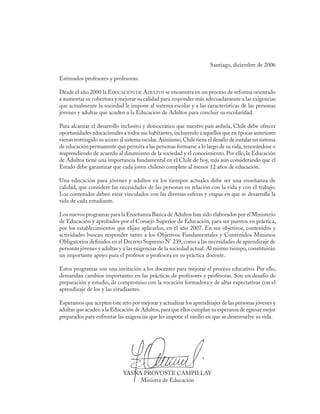 Santiago, diciembre de 2006

Estimados profesores y profesoras:

Desde el año 2000 la Educación de Adultos se encuentra en un proceso de reforma orientado
a aumentar su cobertura y mejorar su calidad para responder más adecuadamente a las exigencias
que actualmente la sociedad le impone al sistema escolar y a las características de las personas
jóvenes y adultas que acuden a la Educación de Adultos para concluir su escolaridad.

Para alcanzar el desarrollo inclusivo y democrático que nuestro país anhela, Chile debe ofrecer
oportunidades educacionales a todos sus habitantes, incluyendo a aquellos que en épocas anteriores
vieron restringido su acceso al sistema escolar. Asimismo, Chile tiene el desafío de instalar un sistema
de educación permanente que permita a las personas formarse a lo largo de su vida, renovándose o
reaprendiendo de acuerdo al dinamismo de la sociedad y el conocimiento. Por ello, la Educación
de Adultos tiene una importancia fundamental en el Chile de hoy, más aún considerando que el
Estado debe garantizar que cada joven chileno complete al menos 12 años de educación.

Una educación para jóvenes y adultos en los tiempos actuales debe ser una enseñanza de
calidad, que considere las necesidades de las personas en relación con la vida y con el trabajo.
Los contenidos deben estar vinculados con las diversas esferas y etapas en que se desarrolla la
vida de cada estudiante.

Los nuevos programas para la Enseñanza Básica de Adultos han sido elaborados por el Ministerio
de Educación y aprobados por el Consejo Superior de Educación, para ser puestos en práctica,
por los establecimientos que elijan aplicarlos, en el año 2007. En sus objetivos, contenidos y
actividades buscan responder tanto a los Objetivos Fundamentales y Contenidos Mínimos
Obligatorios definidos en el Decreto Supremo N° 239, como a las necesidades de aprendizaje de
personas jóvenes y adultas y a las exigencias de la sociedad actual. Al mismo tiempo, constituirán
un importante apoyo para el profesor o profesora en su práctica docente.

Estos programas son una invitación a los docentes para mejorar el proceso educativo. Por ello,
demandan cambios importantes en las prácticas de profesores y profesoras. Son un desafío de
preparación y estudio, de compromiso con la vocación formadora y de altas expectativas con el
aprendizaje de los y las estudiantes.

Esperamos que acepten este reto por mejorar y actualizar los aprendizajes de las personas jóvenes y
adultas que acuden a la Educación de Adultos, para que ellos cumplan su esperanza de egresar mejor
preparados para enfrentar las exigencias que les impone el medio en que se desenvuelve su vida.




                              YASNA PROVOSTE CAMPILLAY
                                   Ministra de Educación
 