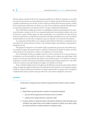 50                                                    Educación Básica de Adultos Ciencias Naturales Ministerio de Educación




Permite, además, entender la idea de una compartimentalización en diferentes organelos en una célula
(eucariota), lo que involucra escenarios diferentes en los que se realizan cada una de las funciones celulares,
y también comprender que uno de ellos, el núcleo celular, que además de las funciones propias, coordina
la de los demás para transformar a la célula en un todo, en una unidad que responde adecuadamente a
las variaciones producidas en el ambiente y frente a las que se adapta permanentemente.
	     En el metacelular, a medida que aumenta su complejidad, se genera una especialización de estruc-
turas destinadas a cumplir un fin. En esta compartimentalización estructural para realizar cada una de
las funciones, existen también algunas de ellas especializadas en la coordinación de todas (nervioso,
endocrino, inmunitario), no solamente para mantener la unicidad e identidad como ser vivo, sino además
transformándolo en un solo todo: un organismo capaz de responder a las variaciones del ambiente.
	     La comparación del unicelular con un organismo pluricelular los debe llevar a comprender que en
estos últimos las mismas funciones se llevan a cabo mediante órganos especializados, compartimenta-
lizándolas aún más.
	     Por ejemplo: la respiración en el unicelular implica, generalmente, procesos de intercambio de ga-
ses, entrada de oxígeno directamente desde su ambiente y eliminación de dióxido de carbono al mismo
medio. El proceso de respiración se realiza en el citoplasma y en la mitocondria.
	     En el metacelular animal, por ejemplo, el proceso se lleva exactamente de la misma manera en
el citoplasma y en la mitocondria de cada una de sus células, pero el oxígeno para poder llegar a ellas
requiere una estructura especializada que facilite el intercambio de gases con el ambiente, el sistema
respiratorio; un medio de transporte que distribuya el oxígeno desde el órgano respiratorio a cada célula,
es decir la circulación, para que finalmente el oxígeno sea utilizado en la célula.
	     Estas actividades facilitan al docente la aplicación de diferentes instrumentos para evaluar: desde el
trabajo en equipo que amplía la información de la participación de las personas en sus respectivos grupos,
la tabla de cotejo, la elaboración de informes de trabajo experimental y los aportes de la investigación
complementaria, hasta la prueba escrita que detecta los conocimientos adquiridos, entre otros.


Actividad 4


              Confeccionan un diagrama de los niveles de organización de la materia en orden creciente.


              Ejemplo 1

              a.	 Organizados en grupos discuten en relación a las siguientes preguntas:

                 •	 ¿En qué nivel de organización de la materia ubican a la célula?

                 •	 ¿Cuáles son los niveles inferiores y superiores a ella?

              b.	 En grupo, diseñan un modelo de niveles, colocando los nombres de cada nivel desde el que
                 consideren más simple hasta el más complejo. Comparten su diseño con la clase y luego
                 con ayuda del profesor o profesora elaboran un diagrama común.
 