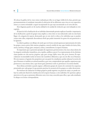 54                                                   Educación Básica de Adultos Ciencias Naturales Ministerio de Educación




Al colocar la gráfica de los cinco reinos realizada por ellos en un lugar visible de la clase, permite que
permanentemente el estudiante internalice la ubicación de los diferentes seres vivos en sus respectivos
reinos y se sienta estimulado a seguir incorporando los que vaya encontrando en el curso del año.
	     Este diagrama puede ser de mucha utilidad en la unidad de evolución que será trabajada en otro
capítulo.
	     El ejercicio de la clasificación de un individuo determinado permite explicar el sentido e importancia
de la clasificación a partir de grupos muy amplios y cómo éstos se van reduciendo cada vez más hasta
llegar a la categoría de especie, destacando que en este nivel se ubica a los individuos que se pueden
cruzar entre ellos, originando descendencia fértil que podrá transmitir los genes de una generación a
la siguiente.
	     Lo ideal es graficar con dibujos de modo que en el reino animal aparezcan representantes de todos
los grupos: mosca, perro, lobo marino, pingüino, caracol, estrella de mar, sapo, lombriz de tierra, lobo,
mono, merluza, tortuga, gato, mariposa, araña y, naturalmente, la especie humana.
	     Es importante que se presenten ejemplos de organismos pertenecientes a las cinco clases dentro de
la categoría vertebrados (mamíferos, aves, reptiles, anfibios y peces). Los representantes de las distintas
clases pueden ser: lobo marino, pingüino, sapo, gato, tortuga, delfín, mono, lobo, perro, humano. Es espe-
cialmente recomendable incluir al menos dos mamíferos diferentes y que uno de ellos sea el humano.
De esta manera se lograrán dos propósitos: por una parte los estudiantes podrán afianzar la noción de
que el humano es también un animal mamífero y, por otra, comprenderán que aquellos organismos que
pertenecen a una misma clase y que tienen gran parentesco entre sí, pertenecen a la misma familia.
	     Esta última actividad se puede asignar a diferentes grupos de manera de contrastar los esquemas
presentados por cada grupo, lo que permite practicar la secuencia de los grupos en orden decreciente.
	     En términos de evaluación el trabajo grupal se puede registrar con pauta de cotejo y se puede eva-
luar la confección final de la clasificación de la especie humana u otro individuo. Es oportuno aplicar
ejercicios en los que se presenten diferentes seres vivos muy conocidos para ellos y que cada estudiante
lo ubique en el reino correspondiente.
 