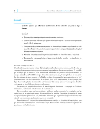 60                                                    Educación Básica de Adultos Ciencias Naturales Ministerio de Educación




Actividad 5


              Controlan factores que influyen en la elaboración de los nutrientes por parte de algas y
              plantas.


              Ejemplo 1

              a.	 Discuten cómo las algas y las plantas obtienen sus nutrientes.

              b.	 Diseñan actividades prácticas que aporten información respecto a los factores indispensables
                 para la vida de las plantas.

              c.	 Comparan el desarrollo de plantas a partir de semillas colocadas en condiciones de luz y de
                 oscuridad. Registran las predicciones correspondientes y comparan los datos de la longitud
                 de las plantas en crecimiento.

              d.	 Repiten la actividad, colocando plantas desarrolladas en ambientes de luz y oscuridad.

              e.	 Comparan los efectos de la luz en la germinación de las semillas y en las plantas ya
                 desarrolladas.


Sugerencias metodológicas
El análisis de todas las cadenas tróficas dejó a las plantas y las algas como el primer eslabón de todas las
cadenas y obviamente es necesario preguntarse de qué manera logran obtener sus nutrientes. Es probable
que se indique que las plantas lo sacan del suelo. De presentarse esta posibilidad se puede describir los
trabajos realizados por Van Helmont que demostró que un sauce de 2,30 kilos plantado en una canti-
dad determinada de tierra aumentó a 76,74 kilos en cinco años, en cambio la tierra disminuyó en 56,7
gramos sin existir con ello la posibilidad de sacar de la tierra todos sus nutrientes. Sirve el ejemplo para
dejar claro que las plantas sí obtienen las sales minerales del suelo y que estos se incorporan disueltas
en el agua al ser absorbidas por las raíces de la planta.
	    Las actividades propuestas son fáciles de realizar y puede distribuirse a cada grupo un factor de-
terminado. Lo interesante es la discusión de los resultados.
	    Es sorprendente para muchos estudiantes adultos y adultas contrastar los resultados con las
predicciones de las plantas que surgen del desarrollo de las semillas. En general piensan que la luz es
indispensable en la germinación y la práctica les demuestra que la germinación y el crecimiento de la
plántula son mayores en aquellas colocadas en la oscuridad.
	    Es posible recurrir a la experiencia de estudiantes que trabajen en el ámbito de la agricultura para
que describan la forma en que se siembra en el campo. Esta actividad permite diferenciar el proceso de
germinación con la fotosíntesis.
 