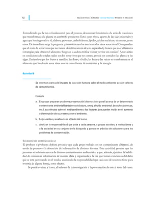 62                                                    Educación Básica de Adultos Ciencias Naturales Ministerio de Educación




Entendiendo que la luz es fundamental para el proceso, denominar fotosíntesis a la serie de reacciones
que transforman a la planta en autótrofo-productor. Estos seres vivos, aparte de las sales minerales y
agua que han ingresado a él, elabora, proteínas, carbohidratos, lípidos, ácidos nucleicos, vitaminas, entre
otros. De inmediato surge la pregunta: ¿cómo obtienen los nutrientes los otros seres vivos? Comprenden
que el resto de seres vivos que no tienen clorofila carecen de esta capacidad y tienen que usar diferentes
estrategias para obtener el alimento. Surge así la cadena trófica “comer y evitar ser comido”. Ahora están
en condiciones de señalar cuáles son los seres vivos que no comen, pero sí son comidos: las plantas y las
algas. Entienden que los frutos y semillas, las flores, el tallo, las hojas y las raíces se transforman en el
alimento que los demás seres vivos usarán como fuente de nutrientes y de energía.


Actividad 6


              Se informan acerca del impacto de la acción humana sobre el medio ambiente: acción y efecto
              de contaminantes.


              Ejemplo

              a.	 En grupos preparan una breve presentación (disertación o panel) acerca de un determinado
                 contaminante ambiental (vertederos de basura, smog, el ruido ambiental, desechos químicos,
                 etc.), sus efectos sobre el medioambiente y los factores que pueden incidir en el aumento
                 o disminución de su presencia en el ambiente.

              b.	 La presentan y analizan con el resto del curso.

              c.	 Analizan la responsabilidad que cabe a cada persona, a grupos sociales, a instituciones y
                 a la sociedad en su conjunto en la búsqueda y puesta en práctica de soluciones para los
                 problemas de contaminación.


Sugerencias metodológicas
El profesor o profesora debiera procurar que cada grupo trabaje con un contaminante diferente, de
modo de promover la obtención de información de distintas fuentes. Esta actividad permite que las
personas se informen acerca de diversos contaminantes ambientales, y que, además, ejerciten la habili-
dad de comunicar información de manera clara y organizada; a la vez que toman conciencia del daño
que se está provocando en el medio, asumiendo la responsabilidad que cada uno de nosotros tiene para
revertir, de alguna forma, estos efectos.
	    Se puede evaluar, a la vez, el informe de la investigación o la presentación de este al resto del curso.
 